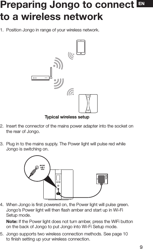 9EN1.   Position Jongo in range of your wireless network.2.  Insert the connector of the mains power adapter into the socket on the rear of Jongo. 3.  Plug in to the mains supply. The Power light will pulse red while Jongo is switching on.4.   When Jongo is ﬁrst powered on, the Power light will pulse green. Jongo&rsquo;s Power light will then ﬂash amber and start up in Wi-Fi Setup mode. Note: If the Power light does not turn amber, press the WiFi button    on the back of Jongo to put Jongo into Wi-Fi Setup mode.5.   Jongo supports two wireless connection methods. See page 10 to ﬁnish setting up your wireless connection.9V DCPreparing Jongo to connect to a wireless networkTypical wireless setup