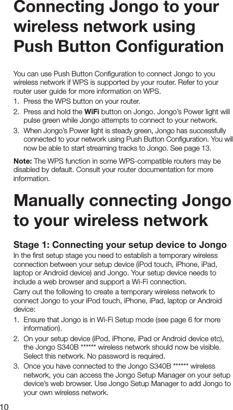 10Stage 1: Connecting your setup device to JongoIn the ﬁrst setup stage you need to establish a temporary wireless connection between your setup device (iPod touch, iPhone, iPad, laptop or Android device) and Jongo. Your setup device needs to include a web browser and support a Wi-Fi connection.Carry out the following to create a temporary wireless network to connect Jongo to your iPod touch, iPhone, iPad, laptop or Android device:1.  Ensure that Jongo is in Wi-Fi Setup mode (see page 6 for more information).2.  On your setup device (iPod, iPhone, iPad or Android device etc), the Jongo S340B ****** wireless network should now be visible. Select this network. No password is required.3.  Once you have connected to the Jongo S340B ****** wireless network, you can access the Jongo Setup Manager on your setup device&rsquo;s web browser. Use Jongo Setup Manager to add Jongo to your own wireless network.Manually connecting Jongo to your wireless networkConnecting Jongo to your wireless network using Push Button ConﬁgurationYou can use Push Button Conﬁguration to connect Jongo to you wireless network if WPS is supported by your router. Refer to your router user guide for more information on WPS.1.   Press the WPS button on your router.2.   Press and hold the WiFi button on Jongo. Jongo&rsquo;s Power light will pulse green while Jongo attempts to connect to your network.3.   When Jongo&rsquo;s Power light is steady green, Jongo has successfully connected to your network using Push Button Conﬁguration. You will now be able to start streaming tracks to Jongo. See page 13.Note: The WPS function in some WPS-compatible routers may be disabled by default. Consult your router documentation for more information.