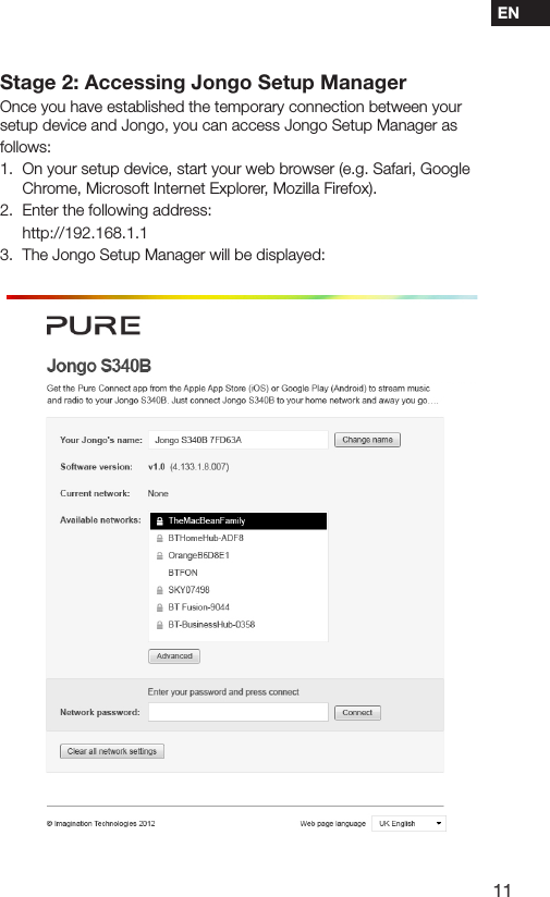 11ENStage 2: Accessing Jongo Setup ManagerOnce you have established the temporary connection between your setup device and Jongo, you can access Jongo Setup Manager as follows:1.  On your setup device, start your web browser (e.g. Safari, Google Chrome, Microsoft Internet Explorer, Mozilla Firefox).2.  Enter the following address: http://192.168.1.13.  The Jongo Setup Manager will be displayed: