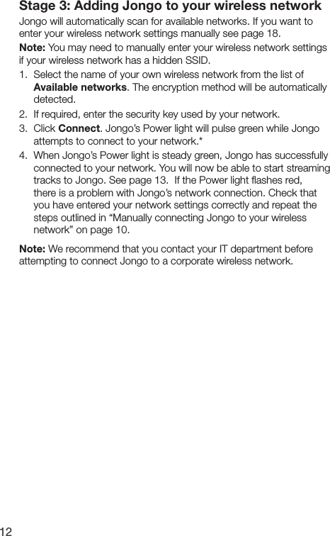 12Stage 3: Adding Jongo to your wireless networkJongo will automatically scan for available networks. If you want to enter your wireless network settings manually see page 18.Note: You may need to manually enter your wireless network settings if your wireless network has a hidden SSID.1.  Select the name of your own wireless network from the list of Available networks. The encryption method will be automatically detected.2.  If required, enter the security key used by your network.3.  Click Connect. Jongo&rsquo;s Power light will pulse green while Jongo attempts to connect to your network.*4.  When Jongo&rsquo;s Power light is steady green, Jongo has successfully connected to your network. You will now be able to start streaming tracks to Jongo. See page 13.  If the Power light ﬂashes red, there is a problem with Jongo&rsquo;s network connection. Check that you have entered your network settings correctly and repeat the steps outlined in &ldquo;Manually connecting Jongo to your wireless network&rdquo; on page 10.Note: We recommend that you contact your IT department before attempting to connect Jongo to a corporate wireless network.