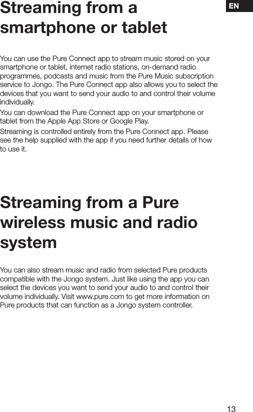 13ENStreaming from a smartphone or tabletYou can use the Pure Connect app to stream music stored on your smartphone or tablet, internet radio stations, on-demand radio programmes, podcasts and music from the Pure Music subscription service to Jongo. The Pure Connect app also allows you to select the devices that you want to send your audio to and control their volume individually.You can download the Pure Connect app on your smartphone or tablet from the Apple App Store or Google Play.Streaming is controlled entirely from the Pure Connect app. Please see the help supplied with the app if you need further details of how to use it.Streaming from a Pure wireless music and radio systemYou can also stream music and radio from selected Pure products compatible with the Jongo system. Just like using the app you can select the devices you want to send your audio to and control their volume individually. Visit www.pure.com to get more information on Pure products that can function as a Jongo system controller. 