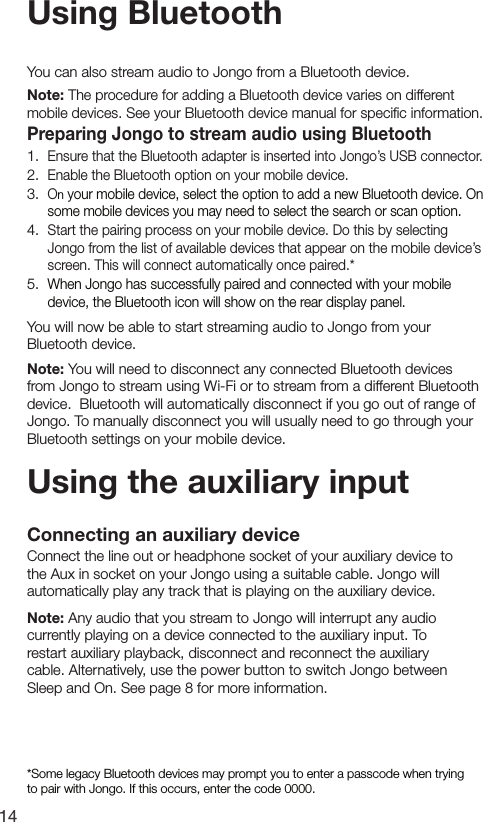14Using BluetoothUsing the auxiliary inputConnecting an auxiliary deviceConnect the line out or headphone socket of your auxiliary device to the Aux in socket on your Jongo using a suitable cable. Jongo will automatically play any track that is playing on the auxiliary device.Note: Any audio that you stream to Jongo will interrupt any audio currently playing on a device connected to the auxiliary input. To restart auxiliary playback, disconnect and reconnect the auxiliary cable. Alternatively, use the power button to switch Jongo between Sleep and On. See page 8 for more information.You can also stream audio to Jongo from a Bluetooth device. Note: The procedure for adding a Bluetooth device varies on different mobile devices. See your Bluetooth device manual for speciﬁc information.Preparing Jongo to stream audio using Bluetooth1.  Ensure that the Bluetooth adapter is inserted into Jongo&rsquo;s USB connector.2.  Enable the Bluetooth option on your mobile device.3.  On your mobile device, select the option to add a new Bluetooth device. On some mobile devices you may need to select the search or scan option.4.  Start the pairing process on your mobile device. Do this by selecting Jongo from the list of available devices that appear on the mobile device&rsquo;s screen. This will connect automatically once paired.*5.  When Jongo has successfully paired and connected with your mobile device, the Bluetooth icon will show on the rear display panel.You will now be able to start streaming audio to Jongo from your Bluetooth device.Note: You will need to disconnect any connected Bluetooth devices from Jongo to stream using Wi-Fi or to stream from a different Bluetooth device.  Bluetooth will automatically disconnect if you go out of range of Jongo. To manually disconnect you will usually need to go through your Bluetooth settings on your mobile device.*Some legacy Bluetooth devices may prompt you to enter a passcode when trying to pair with Jongo. If this occurs, enter the code 0000.