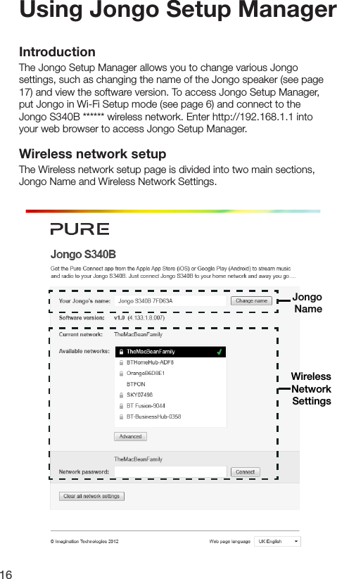 16Using Jongo Setup ManagerIntroductionThe Jongo Setup Manager allows you to change various Jongo settings, such as changing the name of the Jongo speaker (see page 17) and view the software version. To access Jongo Setup Manager, put Jongo in Wi-Fi Setup mode (see page 6) and connect to the Jongo S340B ****** wireless network. Enter http://192.168.1.1 into your web browser to access Jongo Setup Manager.Wireless network setupThe Wireless network setup page is divided into two main sections, Jongo Name and Wireless Network Settings.Wireless NetworkSettingsJongo Name