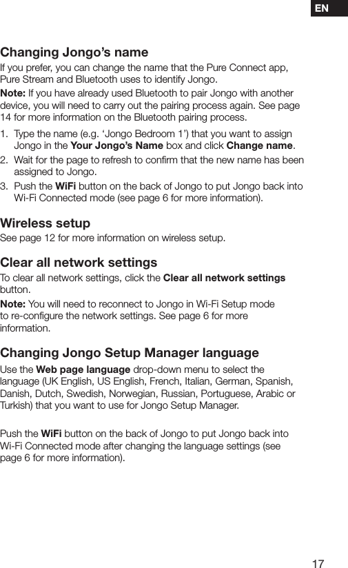 17ENChanging Jongo&rsquo;s nameIf you prefer, you can change the name that the Pure Connect app, Pure Stream and Bluetooth uses to identify Jongo.Note: If you have already used Bluetooth to pair Jongo with another device, you will need to carry out the pairing process again. See page 14 for more information on the Bluetooth pairing process.1.   Type the name (e.g. &lsquo;Jongo Bedroom 1&rsquo;) that you want to assign Jongo in the Your Jongo&rsquo;s Name box and click Change name.2.   Wait for the page to refresh to conﬁrm that the new name has been assigned to Jongo.3.   Push  the  WiFi button on the back of Jongo to put Jongo back into Wi-Fi Connected mode (see page 6 for more information).Wireless setupSee page 12 for more information on wireless setup.Clear all network settingsTo clear all network settings, click the Clear all network settings button.Note: You will need to reconnect to Jongo in Wi-Fi Setup mode to re-conﬁgure the network settings. See page 6 for more information.Changing Jongo Setup Manager languageUse the Web page language drop-down menu to select the language (UK English, US English, French, Italian, German, Spanish, Danish, Dutch, Swedish, Norwegian, Russian, Portuguese, Arabic or Turkish) that you want to use for Jongo Setup Manager.Push the WiFi button on the back of Jongo to put Jongo back into Wi-Fi Connected mode after changing the language settings (see page 6 for more information).