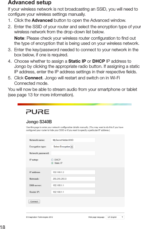 18Advanced setupIf your wireless network is not broadcasting an SSID, you will need to conﬁgure your wireless settings manually.1.   Click  the  Advanced button to open the Advanced window.2.   Enter the SSID of your router and select the encryption type of your wireless network from the drop-down list below. Note: Please check your wireless router conﬁguration to ﬁnd out    the type of encryption that is being used on your wireless network.3.   Enter the key/password needed to connect to your network in the box below, if one is required.4.   Choose whether to assign a Static IP or DHCP IP address to Jongo by clicking the appropriate radio button. If assigning a static IP address, enter the IP address settings in their respective ﬁelds.5.   Click  Connect. Jongo will restart and switch on in Wi-Fi Connected mode.You will now be able to stream audio from your smartphone or tablet (see page 13 for more information).