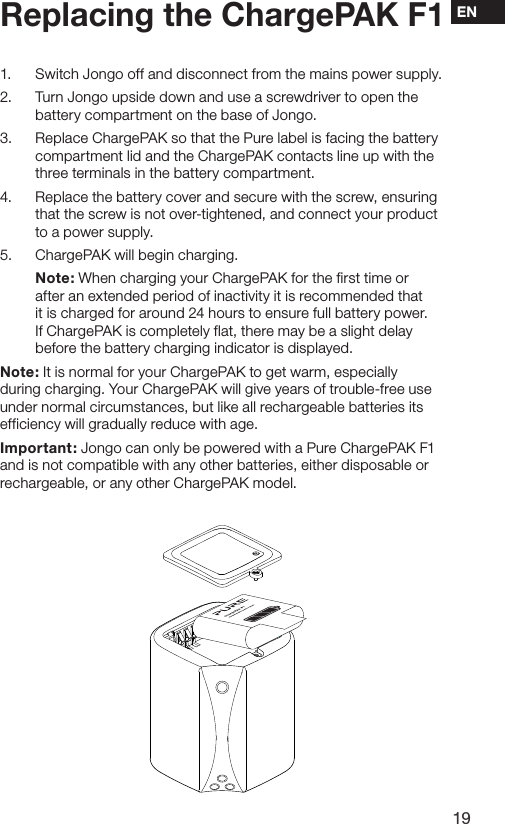 19EN1.  Switch Jongo off and disconnect from the mains power supply.2.  Turn Jongo upside down and use a screwdriver to open the battery compartment on the base of Jongo.3.  Replace ChargePAK so that the Pure label is facing the battery compartment lid and the ChargePAK contacts line up with the three terminals in the battery compartment.4.  Replace the battery cover and secure with the screw, ensuring that the screw is not over-tightened, and connect your product to a power supply.5.  ChargePAK will begin charging.  Note: When charging your ChargePAK for the first time or after an extended period of inactivity it is recommended that it is charged for around 24 hours to ensure full battery power. If ChargePAK is completely flat, there may be a slight delay before the battery charging indicator is displayed.Note: It is normal for your ChargePAK to get warm, especially during charging. Your ChargePAK will give years of trouble-free use under normal circumstances, but like all rechargeable batteries its efficiency will gradually reduce with age.Important: Jongo can only be powered with a Pure ChargePAK F1 and is not compatible with any other batteries, either disposable or rechargeable, or any other ChargePAK model.Replacing the ChargePAK F1