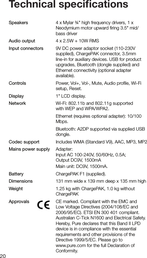 20Speakers    4 x Mylar &frac34;" high frequency drivers, 1 x      Neodymium motor upward ﬁring 3.5" mid/     bass driverAudio output    4 x 2.5W + 10W RMSInput connectors    9V DC power adaptor socket (110-230V supplied), ChargePAK connector, 3.5mm line-in for auxiliary devices. USB for product upgrades, Bluetooth (dongle supplied) and Ethernet connectivity (optional adapter available).Controls  Power, Vol+, Vol-, Mute, Audio proﬁle, Wi-Fi      setup, Reset.Display  1" LCD display.Network  Wi-Fi: 802.11b and 802.11g supported      with WEP and WPA/WPA2.    Ethernet (requires optional adapter): 10/100     Mbps.    Bluetooth: A2DP supported via supplied USB     dongle.Codec support    Includes WMA (Standard V9), AAC, MP3, MP2Mains power supply   Adapter:     Input AC 100-240V, 50/60Hz, 0.5A;     Output DC9V, 1500mA     Main unit: DC9V, 1500mA.Battery     ChargePAK F1 (supplied).Dimensions    131 mm wide x 139 mm deep x 135 mm highWeight    1.25 kg with ChargePAK, 1.0 kg without     ChargePAKApprovals   CE marked. Compliant with the EMC and Low Voltage Directives (2004/108/EC and 2006/95/EC). ETSI EN 300 401 compliant.   Australian C-Tick N1600 and Electrical Safety.  Hereby, Pure declares that this Band II LPD device is in compliance with the essential requirements and other provisions of the Directive 1999/5/EC. Please go to    www.pure.com for the full Declaration of Conformity.Technical speciﬁcations