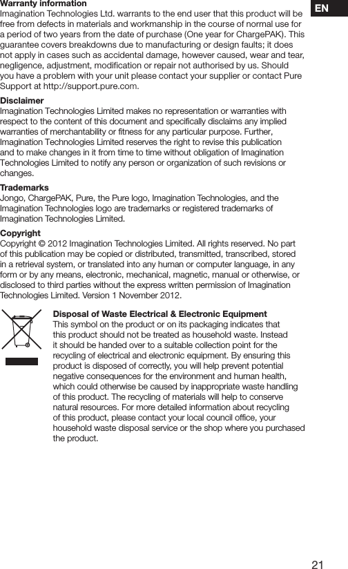 21ENWarranty informationImagination Technologies Ltd. warrants to the end user that this product will be free from defects in materials and workmanship in the course of normal use for a period of two years from the date of purchase (One year for ChargePAK). This guarantee covers breakdowns due to manufacturing or design faults; it does not apply in cases such as accidental damage, however caused, wear and tear, negligence, adjustment, modification or repair not authorised by us. Should you have a problem with your unit please contact your supplier or contact Pure Support at http://support.pure.com.DisclaimerImagination Technologies Limited makes no representation or warranties with respect to the content of this document and speciﬁcally disclaims any implied warranties of merchantability or ﬁtness for any particular purpose. Further, Imagination Technologies Limited reserves the right to revise this publication and to make changes in it from time to time without obligation of Imagination Technologies Limited to notify any person or organization of such revisions or changes.TrademarksJongo, ChargePAK, Pure, the Pure logo, Imagination Technologies, and the Imagination Technologies logo are trademarks or registered trademarks of Imagination Technologies Limited. CopyrightCopyright &copy; 2012 Imagination Technologies Limited. All rights reserved. No part of this publication may be copied or distributed, transmitted, transcribed, stored in a retrieval system, or translated into any human or computer language, in any form or by any means, electronic, mechanical, magnetic, manual or otherwise, or disclosed to third parties without the express written permission of Imagination Technologies Limited. Version 1 November 2012.Disposal of Waste Electrical &amp; Electronic EquipmentThis symbol on the product or on its packaging indicates that this product should not be treated as household waste. Instead it should be handed over to a suitable collection point for the recycling of electrical and electronic equipment. By ensuring this product is disposed of correctly, you will help prevent potential negative consequences for the environment and human health, which could otherwise be caused by inappropriate waste handling of this product. The recycling of materials will help to conserve natural resources. For more detailed information about recycling of this product, please contact your local council ofﬁce, your household waste disposal service or the shop where you purchased the product.
