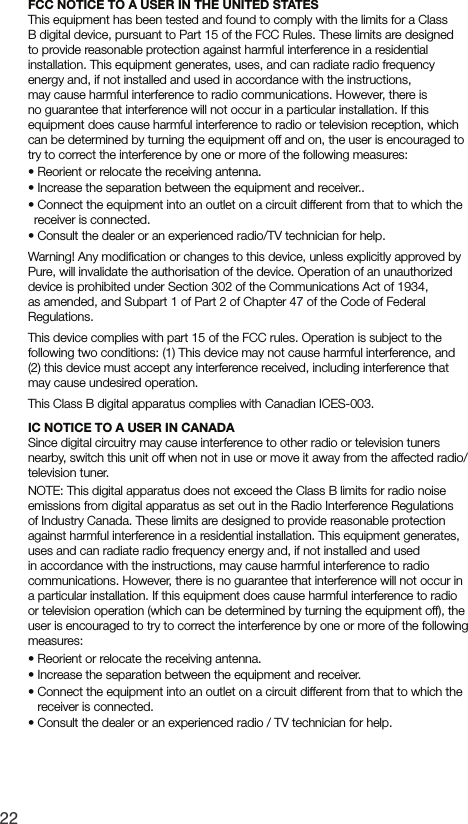 22FCC NOTICE TO A USER IN THE UNITED STATESThis equipment has been tested and found to comply with the limits for a Class B digital device, pursuant to Part 15 of the FCC Rules. These limits are designed to provide reasonable protection against harmful interference in a residential installation. This equipment generates, uses, and can radiate radio frequency energy and, if not installed and used in accordance with the instructions, may cause harmful interference to radio communications. However, there is no guarantee that interference will not occur in a particular installation. If this equipment does cause harmful interference to radio or television reception, which can be determined by turning the equipment off and on, the user is encouraged to try to correct the interference by one or more of the following measures:&bull;  Reorient or relocate the receiving antenna.&bull;   Increase the separation between the equipment and receiver..&bull;   Connect the equipment into an outlet on a circuit different from that to which the receiver is connected.&bull;  Consult the dealer or an experienced radio/TV technician for help.Warning! Any modiﬁcation or changes to this device, unless explicitly approved by Pure, will invalidate the authorisation of the device. Operation of an unauthorized device is prohibited under Section 302 of the Communications Act of 1934, as amended, and Subpart 1 of Part 2 of Chapter 47 of the Code of Federal Regulations.This device complies with part 15 of the FCC rules. Operation is subject to the following two conditions: (1) This device may not cause harmful interference, and (2) this device must accept any interference received, including interference that may cause undesired operation.This Class B digital apparatus complies with Canadian ICES-003.IC NOTICE TO A USER IN CANADASince digital circuitry may cause interference to other radio or television tuners nearby, switch this unit off when not in use or move it away from the affected radio/television tuner.NOTE: This digital apparatus does not exceed the Class B limits for radio noise emissions from digital apparatus as set out in the Radio Interference Regulations of Industry Canada. These limits are designed to provide reasonable protection against harmful interference in a residential installation. This equipment generates, uses and can radiate radio frequency energy and, if not installed and used in accordance with the instructions, may cause harmful interference to radio communications. However, there is no guarantee that interference will not occur in a particular installation. If this equipment does cause harmful interference to radio or television operation (which can be determined by turning the equipment off), the user is encouraged to try to correct the interference by one or more of the following measures:&bull;  Reorient or relocate the receiving antenna.&bull;  Increase the separation between the equipment and receiver.&bull;  Connect the equipment into an outlet on a circuit different from that to which the receiver is connected.&bull;  Consult the dealer or an experienced radio / TV technician for help.