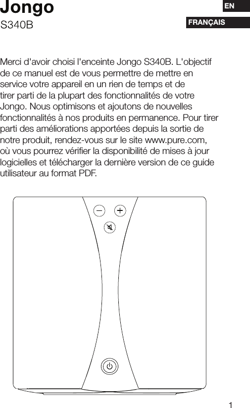1ESENFRAN&Ccedil;AISMerci d'avoir choisi l'enceinte Jongo S340B. L'objectif de ce manuel est de vous permettre de mettre en service votre appareil en un rien de temps et de tirer parti de la plupart des fonctionnalit&eacute;s de votre Jongo. Nous optimisons et ajoutons de nouvelles fonctionnalit&eacute;s &agrave; nos produits en permanence. Pour tirer parti des am&eacute;liorations apport&eacute;es depuis la sortie de notre produit, rendez-vous sur le site www.pure.com, o&ugrave; vous pourrez v&eacute;riﬁer la disponibilit&eacute; de mises &agrave; jour logicielles et t&eacute;l&eacute;charger la derni&egrave;re version de ce guide utilisateur au format PDF.