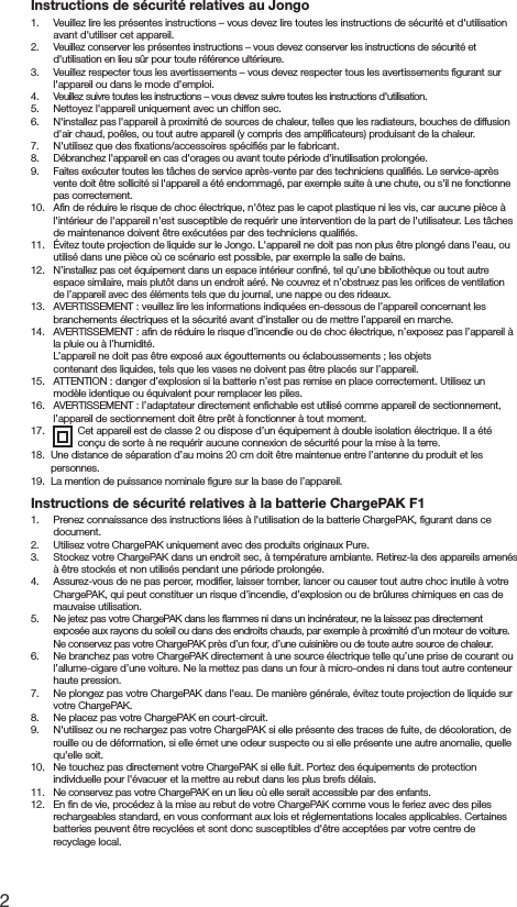 2Instructions de s&eacute;curit&eacute; relatives au Jongo1.   Veuillez lire les pr&eacute;sentes instructions &ndash; vous devez lire toutes les instructions de s&eacute;curit&eacute; et d'utilisation avant d'utiliser cet appareil.2.   Veuillez conserver les pr&eacute;sentes instructions &ndash; vous devez conserver les instructions de s&eacute;curit&eacute; et d'utilisation en lieu s&ucirc;r pour toute r&eacute;f&eacute;rence ult&eacute;rieure.3.   Veuillez respecter tous les avertissements &ndash; vous devez respecter tous les avertissements ﬁgurant sur l'appareil ou dans le mode d'emploi.4.   Veuillez suivre toutes les instructions &ndash; vous devez suivre toutes les instructions d'utilisation.5.   Nettoyez l'appareil uniquement avec un chiffon sec.6.  N'installez pas l'appareil &agrave; proximit&eacute; de sources de chaleur, telles que les radiateurs, bouches de diffusion d'air chaud, po&ecirc;les, ou tout autre appareil (y compris des ampliﬁcateurs) produisant de la chaleur.7.   N'utilisez que des ﬁxations/accessoires sp&eacute;ciﬁ&eacute;s par le fabricant.8.   D&eacute;branchez l'appareil en cas d'orages ou avant toute p&eacute;riode d'inutilisation prolong&eacute;e.9.   Faites ex&eacute;cuter toutes les t&acirc;ches de service apr&egrave;s-vente par des techniciens qualiﬁ&eacute;s. Le service-apr&egrave;s vente doit &ecirc;tre sollicit&eacute; si l'appareil a &eacute;t&eacute; endommag&eacute;, par exemple suite &agrave; une chute, ou s'il ne fonctionne pas correctement.10.   Aﬁn de r&eacute;duire le risque de choc &eacute;lectrique, n'&ocirc;tez pas le capot plastique ni les vis, car aucune pi&egrave;ce &agrave; l'int&eacute;rieur de l'appareil n'est susceptible de requ&eacute;rir une intervention de la part de l'utilisateur. Les t&acirc;ches de maintenance doivent &ecirc;tre ex&eacute;cut&eacute;es par des techniciens qualiﬁ&eacute;s. 11.  &Eacute;vitez toute projection de liquide sur le Jongo. L'appareil ne doit pas non plus &ecirc;tre plong&eacute; dans l'eau, ou utilis&eacute; dans une pi&egrave;ce o&ugrave; ce sc&eacute;nario est possible, par exemple la salle de bains.12.  N&rsquo;installez pas cet &eacute;quipement dans un espace int&eacute;rieur conﬁn&eacute;, tel qu&rsquo;une biblioth&egrave;que ou tout autre espace similaire, mais plut&ocirc;t dans un endroit a&eacute;r&eacute;. Ne couvrez et n&rsquo;obstruez pas les oriﬁces de ventilation de l&rsquo;appareil avec des &eacute;l&eacute;ments tels que du journal, une nappe ou des rideaux.13.   AVERTISSEMENT : veuillez lire les informations indiqu&eacute;es en-dessous de l&rsquo;appareil concernant les branchements &eacute;lectriques et la s&eacute;curit&eacute; avant d&rsquo;installer ou de mettre l&rsquo;appareil en marche.14.   AVERTISSEMENT : aﬁn de r&eacute;duire le risque d&rsquo;incendie ou de choc &eacute;lectrique, n&rsquo;exposez pas l&rsquo;appareil &agrave; la pluie ou &agrave; l&rsquo;humidit&eacute;.  L&rsquo;appareil ne doit pas &ecirc;tre expos&eacute; aux &eacute;gouttements ou &eacute;claboussements ; les objets      contenant des liquides, tels que les vases ne doivent pas &ecirc;tre plac&eacute;s sur l&rsquo;appareil.15.   ATTENTION : danger d&rsquo;explosion si la batterie n&rsquo;est pas remise en place correctement. Utilisez un mod&egrave;le identique ou &eacute;quivalent pour remplacer les piles.16.   AVERTISSEMENT : l&rsquo;adaptateur directement enﬁchable est utilis&eacute; comme appareil de sectionnement, l&rsquo;appareil de sectionnement doit &ecirc;tre pr&ecirc;t &agrave; fonctionner &agrave; tout moment.17.   Cet appareil est de classe 2 ou dispose d&rsquo;un &eacute;quipement &agrave; double isolation &eacute;lectrique. Il a &eacute;t&eacute; con&ccedil;u de sorte &agrave; ne requ&eacute;rir aucune connexion de s&eacute;curit&eacute; pour la mise &agrave; la terre.18.   Une distance de s&eacute;paration d&rsquo;au moins 20 cm doit &ecirc;tre maintenue entre l&rsquo;antenne du produit et les personnes.19.   La mention de puissance nominale ﬁgure sur la base de l&rsquo;appareil.Instructions de s&eacute;curit&eacute; relatives &agrave; la batterie ChargePAK F11.   Prenez connaissance des instructions li&eacute;es &agrave; l'utilisation de la batterie ChargePAK, ﬁgurant dans ce document.2.   Utilisez votre ChargePAK uniquement avec des produits originaux Pure.3.   Stockez votre ChargePAK dans un endroit sec, &agrave; temp&eacute;rature ambiante. Retirez-la des appareils amen&eacute;s &agrave; &ecirc;tre stock&eacute;s et non utilis&eacute;s pendant une p&eacute;riode prolong&eacute;e.4.   Assurez-vous de ne pas percer, modiﬁer, laisser tomber, lancer ou causer tout autre choc inutile &agrave; votre ChargePAK, qui peut constituer un risque d&rsquo;incendie, d&rsquo;explosion ou de br&ucirc;lures chimiques en cas de mauvaise utilisation.5.   Ne jetez pas votre ChargePAK dans les ﬂammes ni dans un incin&eacute;rateur, ne la laissez pas directement expos&eacute;e aux rayons du soleil ou dans des endroits chauds, par exemple &agrave; proximit&eacute; d&rsquo;un moteur de voiture. Ne conservez pas votre ChargePAK pr&egrave;s d&rsquo;un four, d&rsquo;une cuisini&egrave;re ou de toute autre source de chaleur.6.   Ne branchez pas votre ChargePAK directement &agrave; une source &eacute;lectrique telle qu&rsquo;une prise de courant ou l&rsquo;allume-cigare d&rsquo;une voiture. Ne la mettez pas dans un four &agrave; micro-ondes ni dans tout autre conteneur haute pression.7.   Ne plongez pas votre ChargePAK dans l'eau. De mani&egrave;re g&eacute;n&eacute;rale, &eacute;vitez toute projection de liquide sur votre ChargePAK.8.   Ne placez pas votre ChargePAK en court-circuit.9.   N'utilisez ou ne rechargez pas votre ChargePAK si elle pr&eacute;sente des traces de fuite, de d&eacute;coloration, de rouille ou de d&eacute;formation, si elle &eacute;met une odeur suspecte ou si elle pr&eacute;sente une autre anomalie, quelle qu'elle soit.10.   Ne touchez pas directement votre ChargePAK si elle fuit. Portez des &eacute;quipements de protection individuelle pour l'&eacute;vacuer et la mettre au rebut dans les plus brefs d&eacute;lais.11.   Ne conservez pas votre ChargePAK en un lieu o&ugrave; elle serait accessible par des enfants.12.  En ﬁn de vie, proc&eacute;dez &agrave; la mise au rebut de votre ChargePAK comme vous le feriez avec des piles rechargeables standard, en vous conformant aux lois et r&eacute;glementations locales applicables. Certaines batteries peuvent &ecirc;tre recycl&eacute;es et sont donc susceptibles d'&ecirc;tre accept&eacute;es par votre centre de recyclage local.