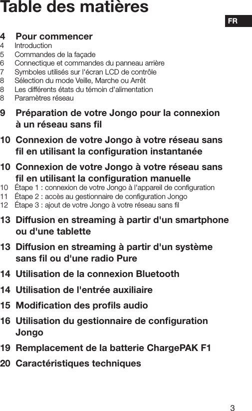 3FRTable des mati&egrave;res4  Pour commencer4 Introduction5  Commandes de la fa&ccedil;ade6  Connectique et commandes du panneau arri&egrave;re7  Symboles utilis&eacute;s sur l'&eacute;cran LCD de contr&ocirc;le8  S&eacute;lection du mode Veille, Marche ou Arr&ecirc;t8  Les diff&eacute;rents &eacute;tats du t&eacute;moin d'alimentation8  Param&egrave;tres r&eacute;seau9  Pr&eacute;paration de votre Jongo pour la connexion  &agrave; un r&eacute;seau sans ﬁl10  Connexion de votre Jongo &agrave; votre r&eacute;seau sans  ﬁl en utilisant la conﬁguration instantan&eacute;e10  Connexion de votre Jongo &agrave; votre r&eacute;seau sans  ﬁl en utilisant la conﬁguration manuelle10  &Eacute;tape 1 : connexion de votre Jongo &agrave; l'appareil de conﬁguration11  &Eacute;tape 2 : acc&egrave;s au gestionnaire de conﬁguration Jongo12  &Eacute;tape 3 : ajout de votre Jongo &agrave; votre r&eacute;seau sans ﬁl13  Diffusion en streaming &agrave; partir d'un smartphone ou d'une tablette13  Diffusion en streaming &agrave; partir d'un syst&egrave;me sans ﬁl ou d'une radio Pure14  Utilisation de la connexion Bluetooth14  Utilisation de l'entr&eacute;e auxiliaire15  Modiﬁcation des proﬁls audio16  Utilisation du gestionnaire de conﬁguration Jongo19  Remplacement de la batterie ChargePAK F120  Caract&eacute;ristiques techniques
