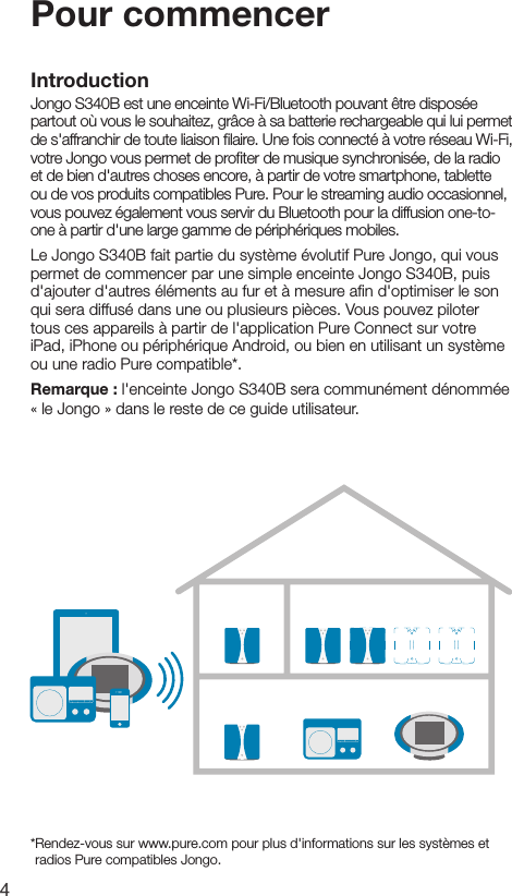4Pour commencerIntroductionJongo S340B est une enceinte Wi-Fi/Bluetooth pouvant &ecirc;tre dispos&eacute;e partout o&ugrave; vous le souhaitez, gr&acirc;ce &agrave; sa batterie rechargeable qui lui permet de s'affranchir de toute liaison ﬁlaire. Une fois connect&eacute; &agrave; votre r&eacute;seau Wi-Fi, votre Jongo vous permet de proﬁter de musique synchronis&eacute;e, de la radio et de bien d'autres choses encore, &agrave; partir de votre smartphone, tablette ou de vos produits compatibles Pure. Pour le streaming audio occasionnel, vous pouvez &eacute;galement vous servir du Bluetooth pour la diffusion one-to-one &agrave; partir d'une large gamme de p&eacute;riph&eacute;riques mobiles.Le Jongo S340B fait partie du syst&egrave;me &eacute;volutif Pure Jongo, qui vous permet de commencer par une simple enceinte Jongo S340B, puis d'ajouter d'autres &eacute;l&eacute;ments au fur et &agrave; mesure aﬁn d'optimiser le son qui sera diffus&eacute; dans une ou plusieurs pi&egrave;ces. Vous pouvez piloter tous ces appareils &agrave; partir de l'application Pure Connect sur votre iPad, iPhone ou p&eacute;riph&eacute;rique Android, ou bien en utilisant un syst&egrave;me ou une radio Pure compatible*.Remarque : l'enceinte Jongo S340B sera commun&eacute;ment d&eacute;nomm&eacute;e &laquo; le Jongo &raquo; dans le reste de ce guide utilisateur.* Rendez-vous sur www.pure.com pour plus d'informations sur les syst&egrave;mes et radios Pure compatibles Jongo.