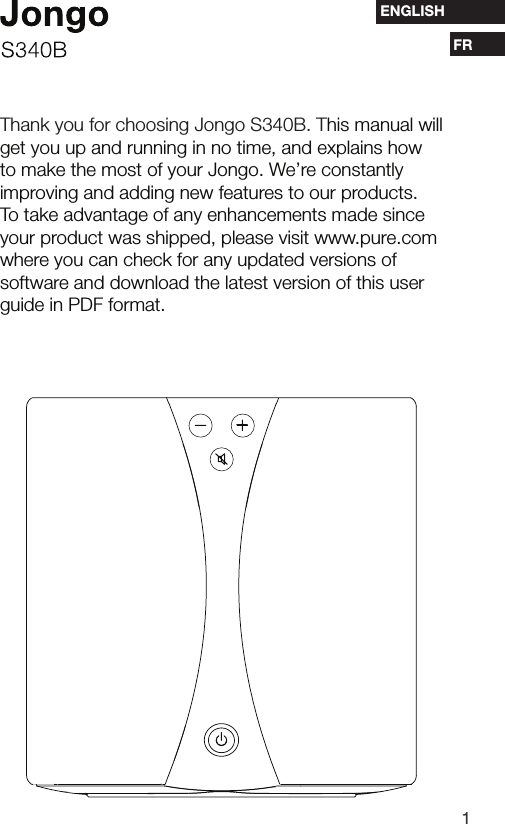 1ESFRENGLISHThank you for choosing Jongo S340B. This manual will get you up and running in no time, and explains how to make the most of your Jongo. We&rsquo;re constantly improving and adding new features to our products. To take advantage of any enhancements made since your product was shipped, please visit www.pure.com   where you can check for any updated versions of software and download the latest version of this user guide in PDF format.