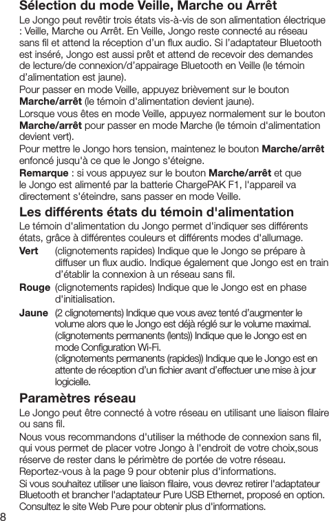8S&eacute;lection du mode Veille, Marche ou Arr&ecirc;tLe Jongo peut rev&ecirc;tir trois &eacute;tats vis-&agrave;-vis de son alimentation &eacute;lectrique : Veille, Marche ou Arr&ecirc;t. En Veille, Jongo reste connect&eacute; au r&eacute;seau sans ﬁl et attend la r&eacute;ception d&rsquo;un ﬂux audio. Si l&rsquo;adaptateur Bluetooth est ins&eacute;r&eacute;, Jongo est aussi pr&ecirc;t et attend de recevoir des demandes de lecture/de connexion/d&rsquo;appairage Bluetooth en Veille (le t&eacute;moin d&rsquo;alimentation est jaune).Pour passer en mode Veille, appuyez bri&egrave;vement sur le bouton Marche/arr&ecirc;t (le t&eacute;moin d'alimentation devient jaune). Lorsque vous &ecirc;tes en mode Veille, appuyez normalement sur le bouton Marche/arr&ecirc;t pour passer en mode Marche (le t&eacute;moin d'alimentation devient vert).Pour mettre le Jongo hors tension, maintenez le bouton Marche/arr&ecirc;t enfonc&eacute; jusqu'&agrave; ce que le Jongo s'&eacute;teigne.Remarque : si vous appuyez sur le bouton Marche/arr&ecirc;t et que le Jongo est aliment&eacute; par la batterie ChargePAK F1, l'appareil va directement s'&eacute;teindre, sans passer en mode Veille.Les diff&eacute;rents &eacute;tats du t&eacute;moin d'alimentationLe t&eacute;moin d'alimentation du Jongo permet d'indiquer ses diff&eacute;rents &eacute;tats, gr&acirc;ce &agrave; diff&eacute;rentes couleurs et diff&eacute;rents modes d'allumage.Vert     (clignotements rapides) Indique que le Jongo se pr&eacute;pare &agrave; diffuser un ﬂux audio. Indique &eacute;galement que Jongo est en train d&rsquo;&eacute;tablir la connexion &agrave; un r&eacute;seau sans ﬁl. Rouge  (clignotements rapides) Indique que le Jongo est en phase d'initialisation.Jaune  (2 clignotements) Indique que vous avez tent&eacute; d&rsquo;augmenter le volume alors que le Jongo est d&eacute;j&agrave; r&eacute;gl&eacute; sur le volume maximal.     (clignotements permanents (lents)) Indique que le Jongo est en        mode Conﬁguration Wi-Fi.    (clignotements permanents (rapides)) Indique que le Jongo est en        attente de r&eacute;ception d&rsquo;un ﬁchier avant d&rsquo;effectuer une mise &agrave; jour       logicielle.Param&egrave;tres r&eacute;seauLe Jongo peut &ecirc;tre connect&eacute; &agrave; votre r&eacute;seau en utilisant une liaison ﬁlaire ou sans ﬁl.Nous vous recommandons d'utiliser la m&eacute;thode de connexion sans ﬁl, qui vous permet de placer votre Jongo &agrave; l'endroit de votre choix,sous r&eacute;serve de rester dans le p&eacute;rim&egrave;tre de port&eacute;e de votre r&eacute;seau. Reportez-vous &agrave; la page 9 pour obtenir plus d'informations.Si vous souhaitez utiliser une liaison ﬁlaire, vous devrez retirer l'adaptateur Bluetooth et brancher l'adaptateur Pure USB Ethernet, propos&eacute; en option. Consultez le site Web Pure pour obtenir plus d'informations.