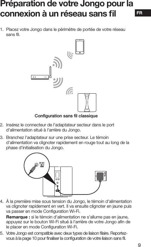 9FR1.   Placez votre Jongo dans le p&eacute;rim&egrave;tre de port&eacute;e de votre r&eacute;seau sans ﬁl.2.  Ins&eacute;rez le connecteur de l'adaptateur secteur dans le port d'alimentation situ&eacute; &agrave; l'arri&egrave;re du Jongo. 3.  Branchez l'adaptateur sur une prise secteur. Le t&eacute;moin d'alimentation va clignoter rapidement en rouge tout au long de la phase d'initialisation du Jongo.4.   &Agrave; la premi&egrave;re mise sous tension du Jongo, le t&eacute;moin d'alimentation va clignoter rapidement en vert. Il va ensuite clignoter en jaune puis va passer en mode Conﬁguration Wi-Fi.  Remarque : si le t&eacute;moin d'alimentation ne s'allume pas en jaune, appuyez sur le bouton Wi-Fi situ&eacute; &agrave; l'arri&egrave;re de votre Jongo aﬁn de le placer en mode Conﬁguration Wi-Fi.5.   Votre Jongo est compatible avec deux types de liaison ﬁlaire. Reportez-vous &agrave; la page 10 pour ﬁnaliser la conﬁguration de votre liaison sans ﬁl.9V DCPr&eacute;paration de votre Jongo pour la connexion &agrave; un r&eacute;seau sans ﬁlConﬁguration sans ﬁl classique
