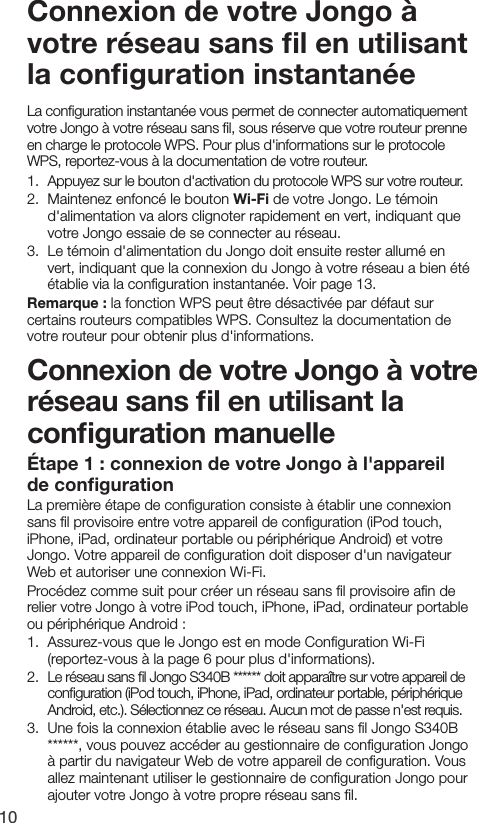 10&Eacute;tape 1 : connexion de votre Jongo &agrave; l'appareil de conﬁgurationLa premi&egrave;re &eacute;tape de conﬁguration consiste &agrave; &eacute;tablir une connexion sans ﬁl provisoire entre votre appareil de conﬁguration (iPod touch, iPhone, iPad, ordinateur portable ou p&eacute;riph&eacute;rique Android) et votre Jongo. Votre appareil de conﬁguration doit disposer d'un navigateur Web et autoriser une connexion Wi-Fi.Proc&eacute;dez comme suit pour cr&eacute;er un r&eacute;seau sans ﬁl provisoire aﬁn de relier votre Jongo &agrave; votre iPod touch, iPhone, iPad, ordinateur portable ou p&eacute;riph&eacute;rique Android :1.  Assurez-vous que le Jongo est en mode Conﬁguration Wi-Fi (reportez-vous &agrave; la page 6 pour plus d'informations).2.  Le r&eacute;seau sans ﬁl Jongo S340B ****** doit appara&icirc;tre sur votre appareil de conﬁguration (iPod touch, iPhone, iPad, ordinateur portable, p&eacute;riph&eacute;rique Android, etc.). S&eacute;lectionnez ce r&eacute;seau. Aucun mot de passe n'est requis.3.  Une fois la connexion &eacute;tablie avec le r&eacute;seau sans ﬁl Jongo S340B ******, vous pouvez acc&eacute;der au gestionnaire de conﬁguration Jongo &agrave; partir du navigateur Web de votre appareil de conﬁguration. Vous allez maintenant utiliser le gestionnaire de conﬁguration Jongo pour ajouter votre Jongo &agrave; votre propre r&eacute;seau sans ﬁl.Connexion de votre Jongo &agrave; votre r&eacute;seau sans ﬁl en utilisant la conﬁguration manuelleConnexion de votre Jongo &agrave; votre r&eacute;seau sans ﬁl en utilisant la conﬁguration instantan&eacute;eLa conﬁguration instantan&eacute;e vous permet de connecter automatiquement votre Jongo &agrave; votre r&eacute;seau sans ﬁl, sous r&eacute;serve que votre routeur prenne en charge le protocole WPS. Pour plus d'informations sur le protocole WPS, reportez-vous &agrave; la documentation de votre routeur.1.   Appuyez sur le bouton d'activation du protocole WPS sur votre routeur.2.   Maintenez enfonc&eacute; le bouton Wi-Fi de votre Jongo. Le t&eacute;moin d'alimentation va alors clignoter rapidement en vert, indiquant que votre Jongo essaie de se connecter au r&eacute;seau.3.   Le t&eacute;moin d'alimentation du Jongo doit ensuite rester allum&eacute; en vert, indiquant que la connexion du Jongo &agrave; votre r&eacute;seau a bien &eacute;t&eacute; &eacute;tablie via la conﬁguration instantan&eacute;e. Voir page 13.Remarque : la fonction WPS peut &ecirc;tre d&eacute;sactiv&eacute;e par d&eacute;faut sur certains routeurs compatibles WPS. Consultez la documentation de votre routeur pour obtenir plus d'informations.