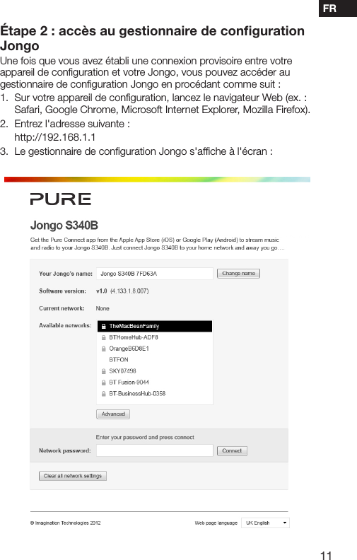 11FRConnexion de votre Jongo &agrave; votre r&eacute;seau sans ﬁl en utilisant la conﬁguration manuelle&Eacute;tape 2 : acc&egrave;s au gestionnaire de conﬁguration JongoUne fois que vous avez &eacute;tabli une connexion provisoire entre votre appareil de conﬁguration et votre Jongo, vous pouvez acc&eacute;der au gestionnaire de conﬁguration Jongo en proc&eacute;dant comme suit :1.   Sur votre appareil de conﬁguration, lancez le navigateur Web (ex. : Safari, Google Chrome, Microsoft Internet Explorer, Mozilla Firefox).2.  Entrez l'adresse suivante : http://192.168.1.13.  Le gestionnaire de conﬁguration Jongo s'afﬁche &agrave; l'&eacute;cran :