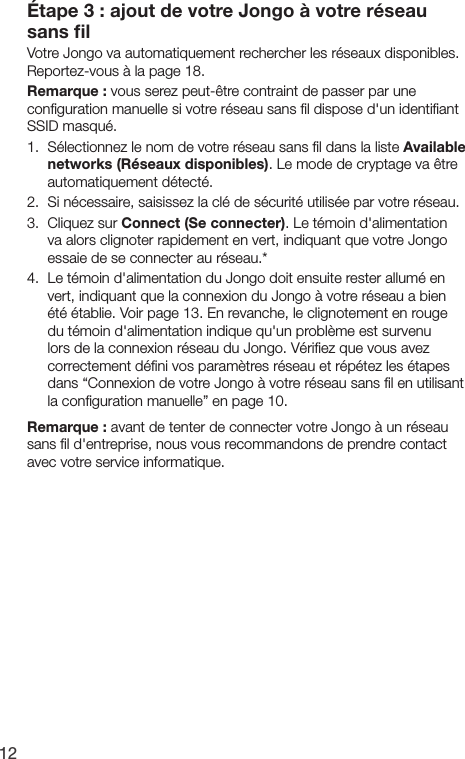 12&Eacute;tape 3 : ajout de votre Jongo &agrave; votre r&eacute;seau sans ﬁlVotre Jongo va automatiquement rechercher les r&eacute;seaux disponibles. Reportez-vous &agrave; la page 18.Remarque : vous serez peut-&ecirc;tre contraint de passer par une conﬁguration manuelle si votre r&eacute;seau sans ﬁl dispose d'un identiﬁant SSID masqu&eacute;.1.  S&eacute;lectionnez le nom de votre r&eacute;seau sans ﬁl dans la liste Available networks (R&eacute;seaux disponibles). Le mode de cryptage va &ecirc;tre automatiquement d&eacute;tect&eacute;.2.   Si n&eacute;cessaire, saisissez la cl&eacute; de s&eacute;curit&eacute; utilis&eacute;e par votre r&eacute;seau.3.  Cliquez sur Connect (Se connecter). Le t&eacute;moin d'alimentation va alors clignoter rapidement en vert, indiquant que votre Jongo essaie de se connecter au r&eacute;seau.*4.  Le t&eacute;moin d'alimentation du Jongo doit ensuite rester allum&eacute; en vert, indiquant que la connexion du Jongo &agrave; votre r&eacute;seau a bien &eacute;t&eacute; &eacute;tablie. Voir page 13. En revanche, le clignotement en rouge du t&eacute;moin d'alimentation indique qu'un probl&egrave;me est survenu lors de la connexion r&eacute;seau du Jongo. V&eacute;riﬁez que vous avez correctement d&eacute;ﬁni vos param&egrave;tres r&eacute;seau et r&eacute;p&eacute;tez les &eacute;tapes dans &ldquo;Connexion de votre Jongo &agrave; votre r&eacute;seau sans ﬁl en utilisant la conﬁguration manuelle&rdquo; en page 10.Remarque : avant de tenter de connecter votre Jongo &agrave; un r&eacute;seau sans ﬁl d'entreprise, nous vous recommandons de prendre contact avec votre service informatique.
