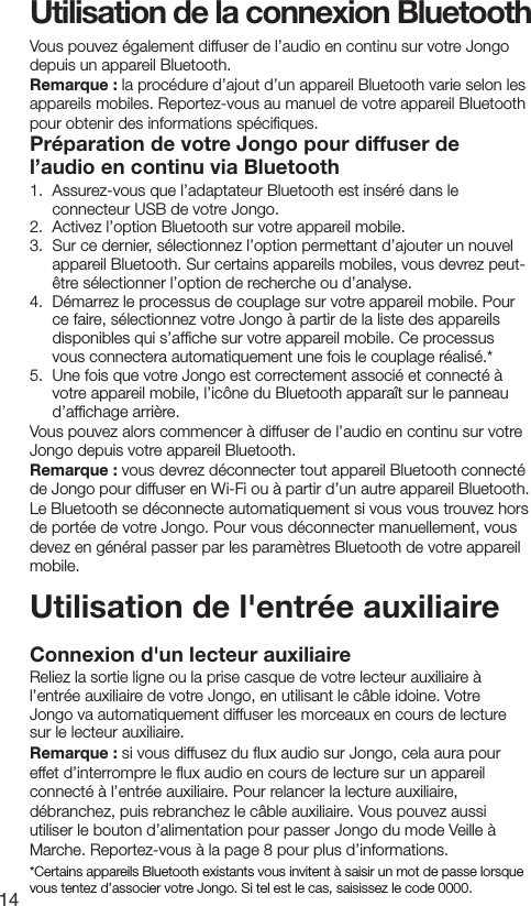 14Utilisation de la connexion BluetoothUtilisation de l'entr&eacute;e auxiliaireConnexion d'un lecteur auxiliaireReliez la sortie ligne ou la prise casque de votre lecteur auxiliaire &agrave; l&rsquo;entr&eacute;e auxiliaire de votre Jongo, en utilisant le c&acirc;ble idoine. Votre Jongo va automatiquement diffuser les morceaux en cours de lecture sur le lecteur auxiliaire.Remarque : si vous diffusez du ﬂux audio sur Jongo, cela aura pour effet d&rsquo;interrompre le ﬂux audio en cours de lecture sur un appareil connect&eacute; &agrave; l&rsquo;entr&eacute;e auxiliaire. Pour relancer la lecture auxiliaire, d&eacute;branchez, puis rebranchez le c&acirc;ble auxiliaire. Vous pouvez aussi utiliser le bouton d&rsquo;alimentation pour passer Jongo du mode Veille &agrave; Marche. Reportez-vous &agrave; la page 8 pour plus d&rsquo;informations.Vous pouvez &eacute;galement diffuser de l&rsquo;audio en continu sur votre Jongo depuis un appareil Bluetooth. Remarque : la proc&eacute;dure d&rsquo;ajout d&rsquo;un appareil Bluetooth varie selon les appareils mobiles. Reportez-vous au manuel de votre appareil Bluetooth pour obtenir des informations sp&eacute;ciﬁques.Pr&eacute;paration de votre Jongo pour diffuser de l&rsquo;audio en continu via Bluetooth1.   Assurez-vous que l&rsquo;adaptateur Bluetooth est ins&eacute;r&eacute; dans le connecteur USB de votre Jongo.2.   Activez l&rsquo;option Bluetooth sur votre appareil mobile.3.   Sur ce dernier, s&eacute;lectionnez l&rsquo;option permettant d&rsquo;ajouter un nouvel appareil Bluetooth. Sur certains appareils mobiles, vous devrez peut-&ecirc;tre s&eacute;lectionner l&rsquo;option de recherche ou d&rsquo;analyse.4.   D&eacute;marrez le processus de couplage sur votre appareil mobile. Pour ce faire, s&eacute;lectionnez votre Jongo &agrave; partir de la liste des appareils disponibles qui s&rsquo;afﬁche sur votre appareil mobile. Ce processus vous connectera automatiquement une fois le couplage r&eacute;alis&eacute;.*5.   Une fois que votre Jongo est correctement associ&eacute; et connect&eacute; &agrave; votre appareil mobile, l&rsquo;ic&ocirc;ne du Bluetooth appara&icirc;t sur le panneau d&rsquo;afﬁchage arri&egrave;re.Vous pouvez alors commencer &agrave; diffuser de l&rsquo;audio en continu sur votre Jongo depuis votre appareil Bluetooth.Remarque : vous devrez d&eacute;connecter tout appareil Bluetooth connect&eacute; de Jongo pour diffuser en Wi-Fi ou &agrave; partir d&rsquo;un autre appareil Bluetooth. Le Bluetooth se d&eacute;connecte automatiquement si vous vous trouvez hors de port&eacute;e de votre Jongo. Pour vous d&eacute;connecter manuellement, vous devez en g&eacute;n&eacute;ral passer par les param&egrave;tres Bluetooth de votre appareil mobile.*Certains appareils Bluetooth existants vous invitent &agrave; saisir un mot de passe lorsque vous tentez d&rsquo;associer votre Jongo. Si tel est le cas, saisissez le code 0000.
