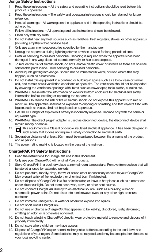 2Jongo Safety Instructions1.   Read these instructions &ndash; All the safety and operating instructions should be read before this product is operated.2.   Keep these instructions &ndash; The safety and operating instructions should be retained for future reference.3.   Heed all warnings &ndash; All warnings on the appliance and in the operating instructions should be adhered to.4.   Follow all instructions &ndash; All operating and use instructions should be followed.5.   Clean only with dry cloth.6.   Do not install near any heat sources such as radiators, heat registers, stoves, or other apparatus (including ampliﬁers) that produce heat.7.   Only use attachments/accessories speciﬁed by the manufacturer.8.   Unplug the apparatus during lightning storms or when unused for long periods of time.9.   Refer all servicing to qualiﬁed personnel. Servicing is required when the apparatus has been damaged in any way, does not operate normally, or has been dropped.10.   To reduce the risk of electric shock, do not Remove plastic cover or screws as there are no user-serviceable parts inside. Refer servicing to qualiﬁed personnel. 11   Avoid liquids getting into Jongo. Should not be immersed in water, or used where this may happen, such as a bathroom.12.   Do not install this equipment in a conﬁned or building-in space such as a book case or similar unit, and remain a well ventilation conditions at open site. The ventilation should not be impeded by covering the ventilation openings with items such as newspaper, table-cloths, curtains etc.13.   WARNING Please refer the information on exterior bottom enclosure for electrical and safety information before installing or operating the apparatus.14.   WARNING To reduce the risk of ﬁre or electric shock, do not expose this apparatus to rain or moisture. The apparatus shall not be exposed to dripping or splashing and that objects ﬁlled with liquids, such as vases, shall not be placed on apparatus.15.   CAUTION: Danger of explosion if battery is incorrectly replaced. Replace only with the same or equivalent type.16.   WARNING: The direct plug-in adapter is used as disconnect device, the disconnect device shall remain readily operable.17.   This equipment is a Class II or double insulated electrical appliance. It has been designed in such a way that it does not require a safety connection to electrical earth.18.   Separation distance of at least 20cm must be maintained between the antenna of the product and all persons.19.   The power rating marking is located on the base of the main unit.ChargePAK F1 Safety Instructions1.   Read the instructions for ChargePAK use in this document.2.   Only use your ChargePAK with original Pure products.3.   Store ChargePAK in a cool, dry place at normal room temperature. Remove from devices that will be stored unused for extended periods.4.   Do not puncture, modify, drop, throw, or cause other unnecessary shocks to your ChargePAK. May present a risk of ﬁre, explosion, or chemical burn if mistreated.5.   Do not dispose of ChargePAK in a ﬁre or incinerator, or leave in hot places such as a motor car under direct sunlight. Do not store near oven, stove, or other heat source.6.   Do not connect ChargePAK directly to an electrical source, such as a building outlet or automobile power-point. Do not place into a microwave oven, or any other high-pressure container.7.   Do not immerse ChargePAK in water or otherwise expose it to liquids.8.   Do not short circuit ChargePAK.9.   Do not use or charge a ChargePAK that appears to be leaking, discolored, rusty, deformed; emitting an odor; or is otherwise abnormal.10.   Do not touch a leaking ChargePAK directly; wear protective material to remove and dispose of it properly immediately.11.   Do not store where children may have access.12.   Dispose of ChargePAK as per normal rechargeable batteries according to the local laws and regulations of your region. Some batteries may be recycled, and may be accepted for disposal at your local recycling center.