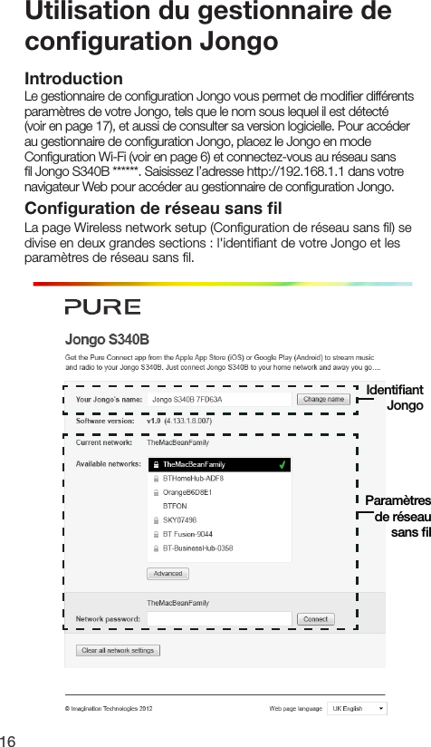 16Utilisation du gestionnaire de conﬁguration JongoIntroductionLe gestionnaire de conﬁguration Jongo vous permet de modiﬁer diff&eacute;rents param&egrave;tres de votre Jongo, tels que le nom sous lequel il est d&eacute;tect&eacute; (voir en page 17), et aussi de consulter sa version logicielle. Pour acc&eacute;der au gestionnaire de conﬁguration Jongo, placez le Jongo en mode Conﬁguration Wi-Fi (voir en page 6) et connectez-vous au r&eacute;seau sans ﬁl Jongo S340B ******. Saisissez l&rsquo;adresse http://192.168.1.1 dans votre navigateur Web pour acc&eacute;der au gestionnaire de conﬁguration Jongo.Conﬁguration de r&eacute;seau sans ﬁlLa page Wireless network setup (Conﬁguration de r&eacute;seau sans ﬁl) se divise en deux grandes sections : l'identiﬁant de votre Jongo et les param&egrave;tres de r&eacute;seau sans ﬁl.Param&egrave;tres de r&eacute;seausans ﬁlIdentiﬁant Jongo