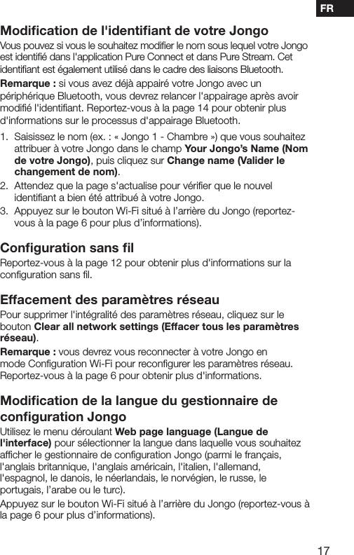 17FRModiﬁcation de l'identiﬁant de votre JongoVous pouvez si vous le souhaitez modiﬁer le nom sous lequel votre Jongo est identiﬁ&eacute; dans l'application Pure Connect et dans Pure Stream. Cet identiﬁant est &eacute;galement utilis&eacute; dans le cadre des liaisons Bluetooth.Remarque : si vous avez d&eacute;j&agrave; appair&eacute; votre Jongo avec un p&eacute;riph&eacute;rique Bluetooth, vous devrez relancer l'appairage apr&egrave;s avoir modiﬁ&eacute; l'identiﬁant. Reportez-vous &agrave; la page 14 pour obtenir plus d'informations sur le processus d'appairage Bluetooth.1.   Saisissez le nom (ex. : &laquo; Jongo 1 - Chambre &raquo;) que vous souhaitez attribuer &agrave; votre Jongo dans le champ Your Jongo&rsquo;s Name (Nom de votre Jongo), puis cliquez sur Change name (Valider le changement de nom).2.   Attendez que la page s'actualise pour v&eacute;riﬁer que le nouvel identiﬁant a bien &eacute;t&eacute; attribu&eacute; &agrave; votre Jongo.3.   Appuyez sur le bouton Wi-Fi situ&eacute; &agrave; l&rsquo;arri&egrave;re du Jongo (reportez-vous &agrave; la page 6 pour plus d&rsquo;informations).Conﬁguration sans ﬁlReportez-vous &agrave; la page 12 pour obtenir plus d'informations sur la conﬁguration sans ﬁl.Effacement des param&egrave;tres r&eacute;seauPour supprimer l'int&eacute;gralit&eacute; des param&egrave;tres r&eacute;seau, cliquez sur le bouton Clear all network settings (Effacer tous les param&egrave;tres r&eacute;seau).Remarque : vous devrez vous reconnecter &agrave; votre Jongo en mode Conﬁguration Wi-Fi pour reconﬁgurer les param&egrave;tres r&eacute;seau. Reportez-vous &agrave; la page 6 pour obtenir plus d'informations.Modiﬁcation de la langue du gestionnaire de conﬁguration JongoUtilisez le menu d&eacute;roulant Web page language (Langue de l'interface) pour s&eacute;lectionner la langue dans laquelle vous souhaitez afﬁcher le gestionnaire de conﬁguration Jongo (parmi le fran&ccedil;ais, l'anglais britannique, l'anglais am&eacute;ricain, l'italien, l'allemand, l'espagnol, le danois, le n&eacute;erlandais, le norv&eacute;gien, le russe, le portugais, l&rsquo;arabe ou le turc).Appuyez sur le bouton Wi-Fi situ&eacute; &agrave; l&rsquo;arri&egrave;re du Jongo (reportez-vous &agrave; la page 6 pour plus d&rsquo;informations).