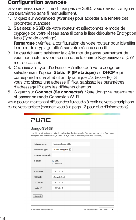 18Conﬁguration avanc&eacute;eSi votre r&eacute;seau sans ﬁl ne diffuse pas de SSID, vous devrez conﬁgurer vos param&egrave;tres sans ﬁl manuellement.1.   Cliquez  sur  Advanced (Avanc&eacute;) pour acc&eacute;der &agrave; la fen&ecirc;tre des propri&eacute;t&eacute;s avanc&eacute;es.2.   Saisissez le SSID de votre routeur et s&eacute;lectionnez le mode de cryptage de votre r&eacute;seau sans ﬁl dans la liste d&eacute;roulante Encryption type (Type de cryptage).  Remarque : v&eacute;riﬁez la conﬁguration de votre routeur pour identiﬁer le mode de cryptage utilis&eacute; sur votre r&eacute;seau sans ﬁl.3.   Le cas &eacute;ch&eacute;ant, saisissez la cl&eacute;/le mot de passe permettant de vous connecter &agrave; votre r&eacute;seau dans le champ Key/password (Cl&eacute;/mot de passe).4.   Choisissez le type d'adresse IP &agrave; affecter &agrave; votre Jongo en s&eacute;lectionnant l'option Static IP (IP statique) ou DHCP (qui correspond &agrave; une attribution dynamique d'adresse IP). Si vous choisissez une adresse IP ﬁxe, saisissez les param&egrave;tres d'adressage IP dans les diff&eacute;rents champs.5.   Cliquez  sur  Connect (Se connecter). Votre Jongo va red&eacute;marrer et passer en mode Connexion Wi-Fi.Vous pouvez maintenant diffuser des ﬂux audio &agrave; partir de votre smartphone ou de votre tablette (reportez-vous &agrave; la page 13 pour plus d'informations).