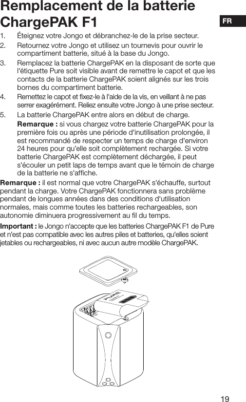 19FR1.  &Eacute;teignez votre Jongo et d&eacute;branchez-le de la prise secteur.2.  Retournez votre Jongo et utilisez un tournevis pour ouvrir le compartiment batterie, situ&eacute; &agrave; la base du Jongo.3.  Remplacez la batterie ChargePAK en la disposant de sorte que l'&eacute;tiquette Pure soit visible avant de remettre le capot et que les contacts de la batterie ChargePAK soient align&eacute;s sur les trois bornes du compartiment batterie.4.  Remettez le capot et fixez-le &agrave; l'aide de la vis, en veillant &agrave; ne pas serrer exag&eacute;r&eacute;ment. Reliez ensuite votre Jongo &agrave; une prise secteur.5.  La batterie ChargePAK entre alors en d&eacute;but de charge.   Remarque : si vous chargez votre batterie ChargePAK pour la premi&egrave;re fois ou apr&egrave;s une p&eacute;riode d'inutilisation prolong&eacute;e, il est recommand&eacute; de respecter un temps de charge d'environ 24 heures pour qu&rsquo;elle soit compl&egrave;tement recharg&eacute;e. Si votre batterie ChargePAK est compl&egrave;tement d&eacute;charg&eacute;e, il peut s'&eacute;couler un petit laps de temps avant que le t&eacute;moin de charge de la batterie ne s'affiche.Remarque : il est normal que votre ChargePAK s'&eacute;chauffe, surtout pendant la charge. Votre ChargePAK fonctionnera sans probl&egrave;me pendant de longues ann&eacute;es dans des conditions d'utilisation normales, mais comme toutes les batteries rechargeables, son autonomie diminuera progressivement au fil du temps.Important : le Jongo n'accepte que les batteries ChargePAK F1 de Pure et n'est pas compatible avec les autres piles et batteries, qu'elles soient jetables ou rechargeables, ni avec aucun autre mod&egrave;le ChargePAK.Remplacement de la batterie ChargePAK F1