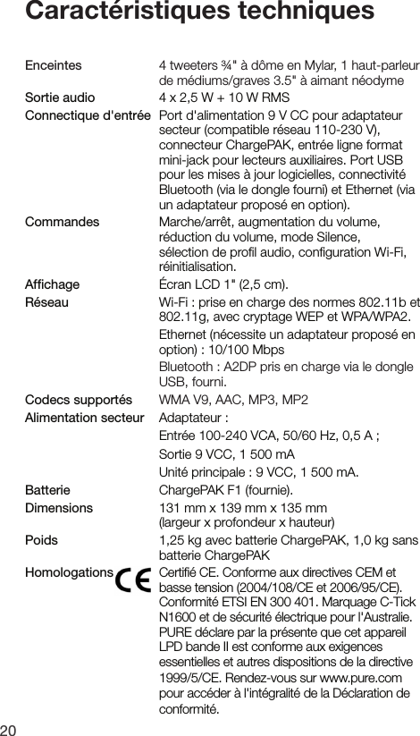 20Caract&eacute;ristiques techniquesEnceintes    4 tweeters &frac34;" &agrave; d&ocirc;me en Mylar, 1 haut-parleur de m&eacute;diums/graves 3.5" &agrave; aimant n&eacute;odymeSortie audio    4 x 2,5 W + 10 W RMSConnectique d'entr&eacute;e   Port d'alimentation 9 V CC pour adaptateur secteur (compatible r&eacute;seau 110-230 V), connecteur ChargePAK, entr&eacute;e ligne format mini-jack pour lecteurs auxiliaires. Port USB pour les mises &agrave; jour logicielles, connectivit&eacute; Bluetooth (via le dongle fourni) et Ethernet (via un adaptateur propos&eacute; en option).Commandes    Marche/arr&ecirc;t, augmentation du volume, r&eacute;duction du volume, mode Silence, s&eacute;lection de proﬁl audio, conﬁguration Wi-Fi, r&eacute;initialisation.Afﬁchage    &Eacute;cran LCD 1" (2,5 cm).R&eacute;seau    Wi-Fi : prise en charge des normes 802.11b et 802.11g, avec cryptage WEP et WPA/WPA2.    Ethernet (n&eacute;cessite un adaptateur propos&eacute; en option) : 10/100 Mbps   Bluetooth : A2DP pris en charge via le dongle USB, fourni.Codecs support&eacute;s   WMA V9, AAC, MP3, MP2Alimentation secteur   Adaptateur  :     Entr&eacute;e 100-240 VCA, 50/60 Hz, 0,5 A ;     Sortie 9 VCC, 1 500 mA     Unit&eacute; principale : 9 VCC, 1 500 mA.Batterie    ChargePAK F1 (fournie).Dimensions    131 mm x 139 mm x 135 mm  (largeur x profondeur x hauteur)Poids    1,25 kg avec batterie ChargePAK, 1,0 kg sans batterie ChargePAKHomologations    Certiﬁ&eacute; CE. Conforme aux directives CEM et basse tension (2004/108/CE et 2006/95/CE). Conformit&eacute; ETSI EN 300 401. Marquage C-Tick N1600 et de s&eacute;curit&eacute; &eacute;lectrique pour l'Australie. PURE d&eacute;clare par la pr&eacute;sente que cet appareil LPD bande II est conforme aux exigences essentielles et autres dispositions de la directive 1999/5/CE. Rendez-vous sur www.pure.com pour acc&eacute;der &agrave; l'int&eacute;gralit&eacute; de la D&eacute;claration de conformit&eacute;.