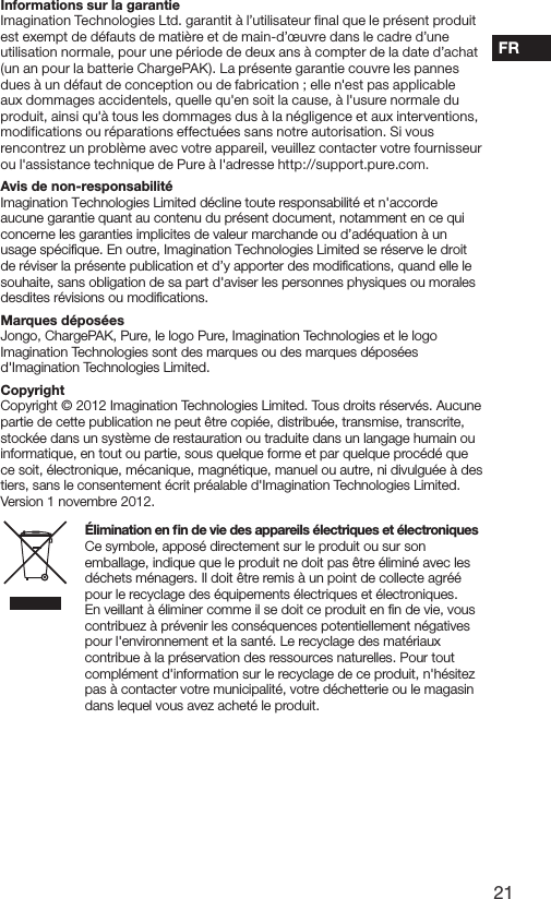 21FRInformations sur la garantieImagination Technologies Ltd. garantit &agrave; l&rsquo;utilisateur final que le pr&eacute;sent produit est exempt de d&eacute;fauts de mati&egrave;re et de main-d&rsquo;&oelig;uvre dans le cadre d&rsquo;une utilisation normale, pour une p&eacute;riode de deux ans &agrave; compter de la date d&rsquo;achat (un an pour la batterie ChargePAK). La pr&eacute;sente garantie couvre les pannes dues &agrave; un d&eacute;faut de conception ou de fabrication ; elle n'est pas applicable aux dommages accidentels, quelle qu'en soit la cause, &agrave; l'usure normale du produit, ainsi qu'&agrave; tous les dommages dus &agrave; la n&eacute;gligence et aux interventions, modifications ou r&eacute;parations effectu&eacute;es sans notre autorisation. Si vous rencontrez un probl&egrave;me avec votre appareil, veuillez contacter votre fournisseur ou l'assistance technique de Pure &agrave; l'adresse http://support.pure.com.Avis de non-responsabilit&eacute;Imagination Technologies Limited d&eacute;cline toute responsabilit&eacute; et n'accorde aucune garantie quant au contenu du pr&eacute;sent document, notamment en ce qui concerne les garanties implicites de valeur marchande ou d&rsquo;ad&eacute;quation &agrave; un usage sp&eacute;ciﬁque. En outre, Imagination Technologies Limited se r&eacute;serve le droit de r&eacute;viser la pr&eacute;sente publication et d&rsquo;y apporter des modiﬁcations, quand elle le souhaite, sans obligation de sa part d'aviser les personnes physiques ou morales desdites r&eacute;visions ou modiﬁcations.Marques d&eacute;pos&eacute;esJongo, ChargePAK, Pure, le logo Pure, Imagination Technologies et le logo Imagination Technologies sont des marques ou des marques d&eacute;pos&eacute;es d'Imagination Technologies Limited. CopyrightCopyright &copy; 2012 Imagination Technologies Limited. Tous droits r&eacute;serv&eacute;s. Aucune partie de cette publication ne peut &ecirc;tre copi&eacute;e, distribu&eacute;e, transmise, transcrite, stock&eacute;e dans un syst&egrave;me de restauration ou traduite dans un langage humain ou informatique, en tout ou partie, sous quelque forme et par quelque proc&eacute;d&eacute; que ce soit, &eacute;lectronique, m&eacute;canique, magn&eacute;tique, manuel ou autre, ni divulgu&eacute;e &agrave; des tiers, sans le consentement &eacute;crit pr&eacute;alable d'Imagination Technologies Limited. Version 1 novembre 2012.&Eacute;limination en ﬁn de vie des appareils &eacute;lectriques et &eacute;lectroniquesCe symbole, appos&eacute; directement sur le produit ou sur son emballage, indique que le produit ne doit pas &ecirc;tre &eacute;limin&eacute; avec les d&eacute;chets m&eacute;nagers. Il doit &ecirc;tre remis &agrave; un point de collecte agr&eacute;&eacute; pour le recyclage des &eacute;quipements &eacute;lectriques et &eacute;lectroniques. En veillant &agrave; &eacute;liminer comme il se doit ce produit en ﬁn de vie, vous contribuez &agrave; pr&eacute;venir les cons&eacute;quences potentiellement n&eacute;gatives pour l'environnement et la sant&eacute;. Le recyclage des mat&eacute;riaux contribue &agrave; la pr&eacute;servation des ressources naturelles. Pour tout compl&eacute;ment d'information sur le recyclage de ce produit, n'h&eacute;sitez pas &agrave; contacter votre municipalit&eacute;, votre d&eacute;chetterie ou le magasin dans lequel vous avez achet&eacute; le produit.