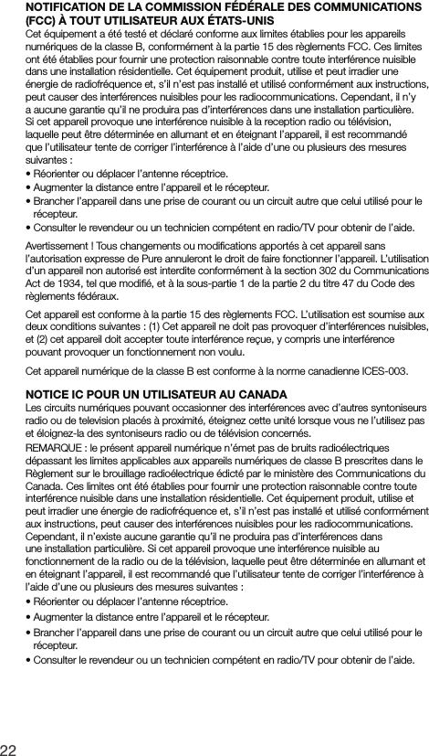 22NOTIFICATION DE LA COMMISSION F&Eacute;D&Eacute;RALE DES COMMUNICATIONS (FCC) &Agrave; TOUT UTILISATEUR AUX &Eacute;TATS-UNISCet &eacute;quipement a &eacute;t&eacute; test&eacute; et d&eacute;clar&eacute; conforme aux limites &eacute;tablies pour les appareils num&eacute;riques de la classe B, conform&eacute;ment &agrave; la partie 15 des r&egrave;glements FCC. Ces limites ont &eacute;t&eacute; &eacute;tablies pour fournir une protection raisonnable contre toute interf&eacute;rence nuisible dans une installation r&eacute;sidentielle. Cet &eacute;quipement produit, utilise et peut irradier une &eacute;nergie de radiofr&eacute;quence et, s&rsquo;il n&rsquo;est pas install&eacute; et utilis&eacute; conform&eacute;ment aux instructions, peut causer des interf&eacute;rences nuisibles pour les radiocommunications. Cependant, il n&rsquo;y a aucune garantie qu&rsquo;il ne produira pas d&rsquo;interf&eacute;rences dans une installation particuli&egrave;re. Si cet appareil provoque une interf&eacute;rence nuisible &agrave; la reception radio ou t&eacute;l&eacute;vision, laquelle peut &ecirc;tre d&eacute;termin&eacute;e en allumant et en &eacute;teignant l&rsquo;appareil, il est recommand&eacute; que l&rsquo;utilisateur tente de corriger l&rsquo;interf&eacute;rence &agrave; l&rsquo;aide d&rsquo;une ou plusieurs des mesures suivantes :&bull;  R&eacute;orienter ou d&eacute;placer l&rsquo;antenne r&eacute;ceptrice.&bull;   Augmenter la distance entre l&rsquo;appareil et le r&eacute;cepteur.&bull;   Brancher l&rsquo;appareil dans une prise de courant ou un circuit autre que celui utilis&eacute; pour le   r&eacute;cepteur.&bull;  Consulter le revendeur ou un technicien comp&eacute;tent en radio/TV pour obtenir de l&rsquo;aide.Avertissement ! Tous changements ou modiﬁcations apport&eacute;s &agrave; cet appareil sans l&rsquo;autorisation expresse de Pure annuleront le droit de faire fonctionner l&rsquo;appareil. L&rsquo;utilisation d&rsquo;un appareil non autoris&eacute; est interdite conform&eacute;ment &agrave; la section 302 du Communications Act de 1934, tel que modiﬁ&eacute;, et &agrave; la sous-partie 1 de la partie 2 du titre 47 du Code des r&egrave;glements f&eacute;d&eacute;raux.Cet appareil est conforme &agrave; la partie 15 des r&egrave;glements FCC. L&rsquo;utilisation est soumise aux deux conditions suivantes : (1) Cet appareil ne doit pas provoquer d&rsquo;interf&eacute;rences nuisibles, et (2) cet appareil doit accepter toute interf&eacute;rence re&ccedil;ue, y compris une interf&eacute;rence pouvant provoquer un fonctionnement non voulu.Cet appareil num&eacute;rique de la classe B est conforme &agrave; la norme canadienne ICES-003.NOTICE IC POUR UN UTILISATEUR AU CANADALes circuits num&eacute;riques pouvant occasionner des interf&eacute;rences avec d&rsquo;autres syntoniseurs radio ou de television plac&eacute;s &agrave; proximit&eacute;, &eacute;teignez cette unit&eacute; lorsque vous ne l&rsquo;utilisez pas et &eacute;loignez-la des syntoniseurs radio ou de t&eacute;l&eacute;vision concern&eacute;s.REMARQUE : le pr&eacute;sent appareil num&eacute;rique n&rsquo;&eacute;met pas de bruits radio&eacute;lectriques d&eacute;passant les limites applicables aux appareils num&eacute;riques de classe B prescrites dans le R&egrave;glement sur le brouillage radio&eacute;lectrique &eacute;dict&eacute; par le minist&egrave;re des Communications du Canada. Ces limites ont &eacute;t&eacute; &eacute;tablies pour fournir une protection raisonnable contre toute interf&eacute;rence nuisible dans une installation r&eacute;sidentielle. Cet &eacute;quipement produit, utilise et peut irradier une &eacute;nergie de radiofr&eacute;quence et, s&rsquo;il n&rsquo;est pas install&eacute; et utilis&eacute; conform&eacute;ment aux instructions, peut causer des interf&eacute;rences nuisibles pour les radiocommunications. Cependant, il n&rsquo;existe aucune garantie qu&rsquo;il ne produira pas d&rsquo;interf&eacute;rences dans une installation particuli&egrave;re. Si cet appareil provoque une interf&eacute;rence nuisible au fonctionnement de la radio ou de la t&eacute;l&eacute;vision, laquelle peut &ecirc;tre d&eacute;termin&eacute;e en allumant et en &eacute;teignant l&rsquo;appareil, il est recommand&eacute; que l&rsquo;utilisateur tente de corriger l&rsquo;interf&eacute;rence &agrave; l&rsquo;aide d&rsquo;une ou plusieurs des mesures suivantes :&bull;  R&eacute;orienter ou d&eacute;placer l&rsquo;antenne r&eacute;ceptrice.&bull;  Augmenter la distance entre l&rsquo;appareil et le r&eacute;cepteur.&bull;  Brancher l&rsquo;appareil dans une prise de courant ou un circuit autre que celui utilis&eacute; pour le r&eacute;cepteur.&bull;  Consulter le revendeur ou un technicien comp&eacute;tent en radio/TV pour obtenir de l&rsquo;aide.