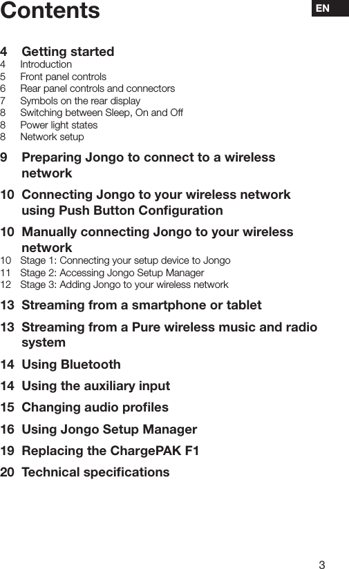 3ENContents4  Getting started4 Introduction5  Front panel controls6  Rear panel controls and connectors7  Symbols on the rear display8  Switching between Sleep, On and Off8  Power light states8  Network setup9  Preparing Jongo to connect to a wireless network10  Connecting Jongo to your wireless network using Push Button Conﬁguration10  Manually connecting Jongo to your wireless network10  Stage 1: Connecting your setup device to Jongo11  Stage 2: Accessing Jongo Setup Manager12  Stage 3: Adding Jongo to your wireless network13  Streaming from a smartphone or tablet13  Streaming from a Pure wireless music and radio system14  Using Bluetooth14  Using the auxiliary input15  Changing audio proﬁles16  Using Jongo Setup Manager19  Replacing the ChargePAK F120  Technical speciﬁcations