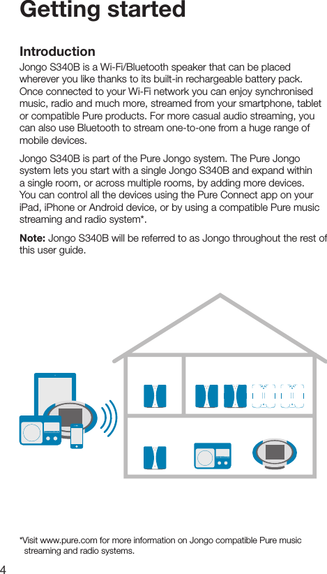 4Getting startedIntroductionJongo S340B is a Wi-Fi/Bluetooth speaker that can be placed wherever you like thanks to its built-in rechargeable battery pack. Once connected to your Wi-Fi network you can enjoy synchronised music, radio and much more, streamed from your smartphone, tablet or compatible Pure products. For more casual audio streaming, you can also use Bluetooth to stream one-to-one from a huge range of mobile devices.Jongo S340B is part of the Pure Jongo system. The Pure Jongo system lets you start with a single Jongo S340B and expand within a single room, or across multiple rooms, by adding more devices. You can control all the devices using the Pure Connect app on your iPad, iPhone or Android device, or by using a compatible Pure music streaming and radio system*.Note: Jongo S340B will be referred to as Jongo throughout the rest of this user guide.*Visit www.pure.com for more information on Jongo compatible Pure music     streaming and radio systems.