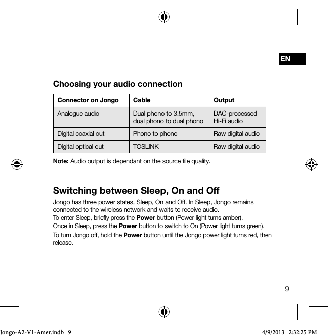 9ENSwitching between Sleep, On and OffJongo has three power states, Sleep, On and Off. In Sleep, Jongo remains connected to the wireless network and waits to receive audio.To enter Sleep, brieﬂy press the Power button (Power light turns amber). Once in Sleep, press the Power button to switch to On (Power light turns green).To turn Jongo off, hold the Power button until the Jongo power light turns red, then release.Connector on Jongo Cable OutputAnalogue audio Dual phono to 3.5mm,dual phono to dual phonoDAC-processed Hi-Fi audio Digital coaxial out Phono to phono Raw digital audioDigital optical out TOSLINK Raw digital audioChoosing your audio connectionNote: Audio output is dependant on the source ﬁle quality. Jongo-A2-V1-Amer.indb   9 4/9/2013   2:32:25 PM
