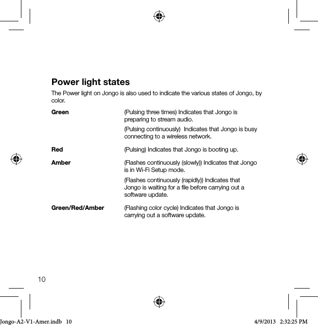 10Power light statesThe Power light on Jongo is also used to indicate the various states of Jongo, by color.Green      (Pulsing three times) Indicates that Jongo is          preparing to stream audio.        (Pulsing continuously)  Indicates that Jongo is busy          connecting to a wireless network. Red       (Pulsing) Indicates that Jongo is booting up.Amber     (Flashes continuously (slowly)) Indicates that Jongo          is in Wi-Fi Setup mode.        (Flashes continuously (rapidly)) Indicates that          Jongo is waiting for a ﬁle before carrying out a         software update.Green/Red/Amber  (Flashing color cycle) Indicates that Jongo is          carrying out a software update.Jongo-A2-V1-Amer.indb   10 4/9/2013   2:32:25 PM