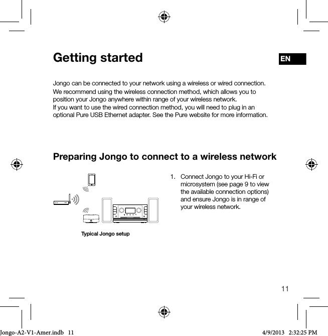 11ENJongo can be connected to your network using a wireless or wired connection. We recommend using the wireless connection method, which allows you to position your Jongo anywhere within range of your wireless network.If you want to use the wired connection method, you will need to plug in an optional Pure USB Ethernet adapter. See the Pure website for more information.Preparing Jongo to connect to a wireless networkGetting startedTypical Jongo setup1.   Connect Jongo to your Hi-Fi or microsystem (see page 9 to view the available connection options) and ensure Jongo is in range of your wireless network.Jongo-A2-V1-Amer.indb   11 4/9/2013   2:32:25 PM