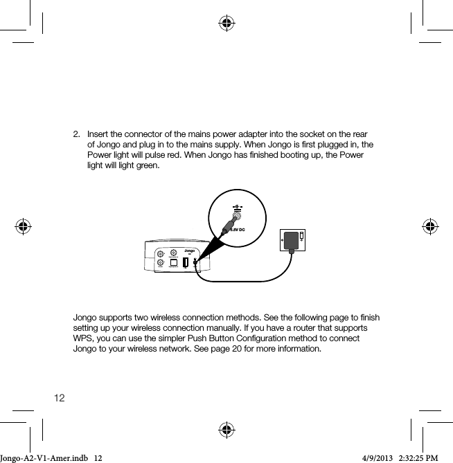 122.   Insert the connector of the mains power adapter into the socket on the rear of Jongo and plug in to the mains supply. When Jongo is ﬁrst plugged in, the Power light will pulse red. When Jongo has ﬁnished booting up, the Power light will light green.5.5V DCLine out Digital optical outDigital coaxial outRL5.5V DCJongoA2Jongo supports two wireless connection methods. See the following page to ﬁnish setting up your wireless connection manually. If you have a router that supports WPS, you can use the simpler Push Button Conﬁguration method to connect Jongo to your wireless network. See page 20 for more information.Jongo-A2-V1-Amer.indb   12 4/9/2013   2:32:25 PM