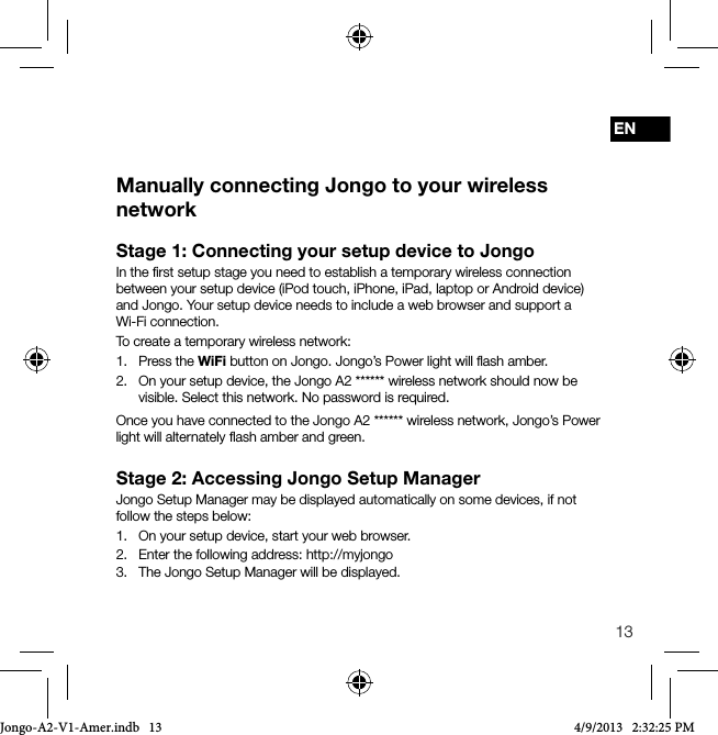 13ENStage 1: Connecting your setup device to JongoIn the ﬁrst setup stage you need to establish a temporary wireless connection between your setup device (iPod touch, iPhone, iPad, laptop or Android device) and Jongo. Your setup device needs to include a web browser and support a Wi-Fi connection.To create a temporary wireless network:1.   Press  the  WiFi button on Jongo. Jongo&rsquo;s Power light will ﬂash amber.2.   On your setup device, the Jongo A2 ****** wireless network should now be visible. Select this network. No password is required.Once you have connected to the Jongo A2 ****** wireless network, Jongo&rsquo;s Power light will alternately ﬂash amber and green.Stage 2: Accessing Jongo Setup ManagerJongo Setup Manager may be displayed automatically on some devices, if not follow the steps below:1.   On your setup device, start your web browser.2.   Enter the following address: http://myjongo3.   The Jongo Setup Manager will be displayed.Manually connecting Jongo to your wireless networkJongo-A2-V1-Amer.indb   13 4/9/2013   2:32:25 PM