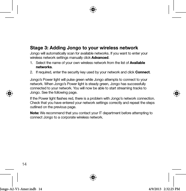 14Stage 3: Adding Jongo to your wireless networkJongo will automatically scan for available networks. If you want to enter your wireless network settings manually click Advanced.1.   Select the name of your own wireless network from the list of Available networks.2.   If required, enter the security key used by your network and click Connect.Jongo&rsquo;s Power light will pulse green while Jongo attempts to connect to your network. When Jongo&rsquo;s Power light is steady green, Jongo has successfully connected to your network. You will now be able to start streaming tracks to Jongo. See the following page. If the Power light ﬂashes red, there is a problem with Jongo&rsquo;s network connection. Check that you have entered your network settings correctly and repeat the steps outlined on the previous page.Note: We recommend that you contact your IT department before attempting to connect Jongo to a corporate wireless network.Jongo-A2-V1-Amer.indb   14 4/9/2013   2:32:25 PM