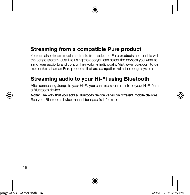 16Streaming from a compatible Pure productYou can also stream music and radio from selected Pure products compatible with the Jongo system. Just like using the app you can select the devices you want to send your audio to and control their volume individually. Visit www.pure.com to get more information on Pure products that are compatible with the Jongo system. Streaming audio to your Hi-Fi using BluetoothAfter connecting Jongo to your Hi-Fi, you can also stream audio to your Hi-Fi from a Bluetooth device. Note: The way that you add a Bluetooth device varies on different mobile devices. See your Bluetooth device manual for speciﬁc information.Jongo-A2-V1-Amer.indb   16 4/9/2013   2:32:25 PM