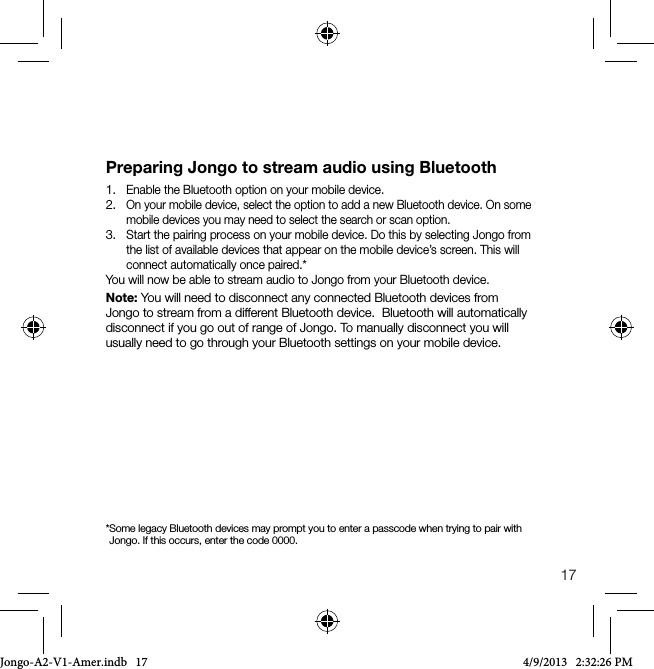 17Preparing Jongo to stream audio using Bluetooth1.  Enable the Bluetooth option on your mobile device.2.  On your mobile device, select the option to add a new Bluetooth device. On some mobile devices you may need to select the search or scan option.3.  Start the pairing process on your mobile device. Do this by selecting Jongo from the list of available devices that appear on the mobile device&rsquo;s screen. This will connect automatically once paired.*You will now be able to stream audio to Jongo from your Bluetooth device.Note: You will need to disconnect any connected Bluetooth devices from Jongo to stream from a different Bluetooth device.  Bluetooth will automatically disconnect if you go out of range of Jongo. To manually disconnect you will  usually need to go through your Bluetooth settings on your mobile device.* Some legacy Bluetooth devices may prompt you to enter a passcode when trying to pair with Jongo. If this occurs, enter the code 0000.Jongo-A2-V1-Amer.indb   17 4/9/2013   2:32:26 PM