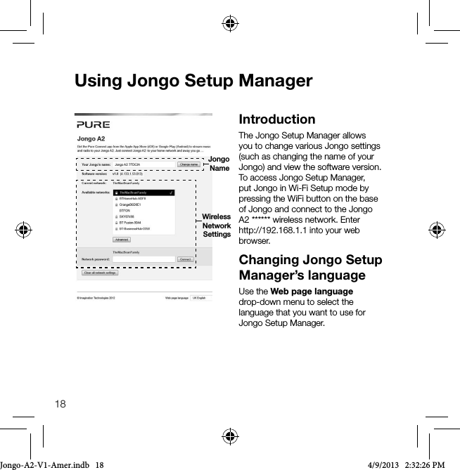 18Using Jongo Setup ManagerIntroductionThe Jongo Setup Manager allows you to change various Jongo settings (such as changing the name of your Jongo) and view the software version. To access Jongo Setup Manager, put Jongo in Wi-Fi Setup mode by pressing the WiFi button on the base of Jongo and connect to the Jongo A2 ****** wireless network. Enter http://192.168.1.1 into your web browser.Changing Jongo Setup Manager&rsquo;s languageUse the Web page language drop-down menu to select the language that you want to use for Jongo Setup Manager.Wireless NetworkSettingsJongo NameJongo-A2-V1-Amer.indb   18 4/9/2013   2:32:26 PM