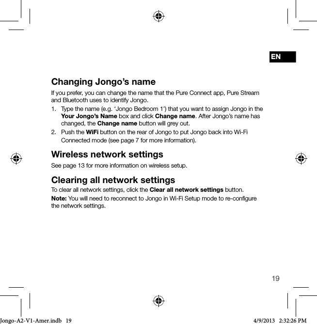 19ENChanging Jongo&rsquo;s nameIf you prefer, you can change the name that the Pure Connect app, Pure Stream and Bluetooth uses to identify Jongo.1.   Type the name (e.g. &lsquo;Jongo Bedroom 1&rsquo;) that you want to assign Jongo in the Your Jongo&rsquo;s Name box and click Change name. After Jongo&rsquo;s name has changed, the Change name button will grey out.2.   Push  the  WiFi button on the rear of Jongo to put Jongo back into Wi-Fi Connected mode (see page 7 for more information).Wireless network settingsSee page 13 for more information on wireless setup.Clearing all network settingsTo clear all network settings, click the Clear all network settings button.Note: You will need to reconnect to Jongo in Wi-Fi Setup mode to re-conﬁgure the network settings.Jongo-A2-V1-Amer.indb   19 4/9/2013   2:32:26 PM