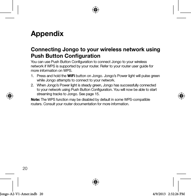 20AppendixConnecting Jongo to your wireless network using Push Button ConﬁgurationYou can use Push Button Conﬁguration to connect Jongo to your wireless network if WPS is supported by your router. Refer to your router user guide for more information on WPS.1.   Press and hold the WiFi button on Jongo. Jongo&rsquo;s Power light will pulse green while Jongo attempts to connect to your network.2.   When Jongo&rsquo;s Power light is steady green, Jongo has successfully connected to your network using Push Button Conﬁguration. You will now be able to start streaming tracks to Jongo. See page 15.Note: The WPS function may be disabled by default in some WPS-compatible routers. Consult your router documentation for more information.Jongo-A2-V1-Amer.indb   20 4/9/2013   2:32:26 PM