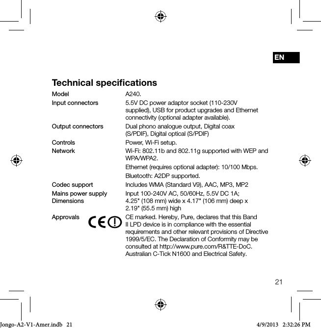 21ENTechnical speciﬁcationsModel   A240.Input connectors    5.5V DC power adaptor socket (110-230V      supplied), USB for product upgrades and Ethernet      connectivity (optional adapter available).Output connectors   Dual phono analogue output, Digital coax      (S/PDIF), Digital optical (S/PDIF)Controls   Power, Wi-Fi setup.Network   Wi-Fi: 802.11b and 802.11g supported with WEP and WPA/WPA2.   Ethernet (requires optional adapter): 10/100 Mbps.   Bluetooth: A2DP supported.Codec support     Includes WMA (Standard V9), AAC, MP3, MP2Mains power supply   Input  100-240V  AC, 50/60Hz, 5.5V DC 1A; Dimensions    4.25"  (108 mm) wide x 4.17" (106 mm) deep x  2.19" (55.5 mm) highApprovals    CE marked. Hereby, Pure, declares that this Band II LPD device is in compliance with the essential requirements and other relevant provisions of Directive 1999/5/EC. The Declaration of Conformity may be consulted at http://www.pure.com/R&amp;TTE-DoC.    Australian C-Tick N1600 and Electrical Safety.Jongo-A2-V1-Amer.indb   21 4/9/2013   2:32:26 PM