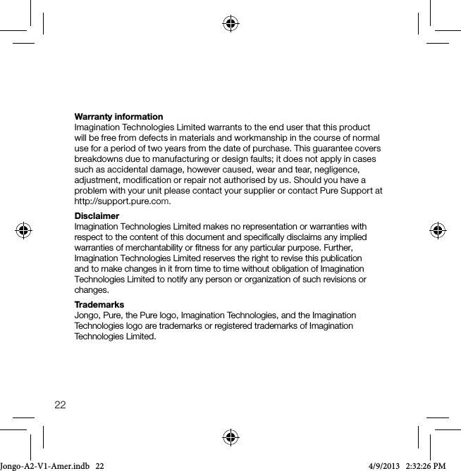 22Warranty informationImagination Technologies Limited warrants to the end user that this product will be free from defects in materials and workmanship in the course of normal use for a period of two years from the date of purchase. This guarantee covers breakdowns due to manufacturing or design faults; it does not apply in cases such as accidental damage, however caused, wear and tear, negligence, adjustment, modification or repair not authorised by us. Should you have a problem with your unit please contact your supplier or contact Pure Support at http://support.pure.com.DisclaimerImagination Technologies Limited makes no representation or warranties with respect to the content of this document and speciﬁcally disclaims any implied warranties of merchantability or ﬁtness for any particular purpose. Further, Imagination Technologies Limited reserves the right to revise this publication and to make changes in it from time to time without obligation of Imagination Technologies Limited to notify any person or organization of such revisions or changes.TrademarksJongo, Pure, the Pure logo, Imagination Technologies, and the Imagination Technologies logo are trademarks or registered trademarks of Imagination Technologies Limited.Jongo-A2-V1-Amer.indb   22 4/9/2013   2:32:26 PM