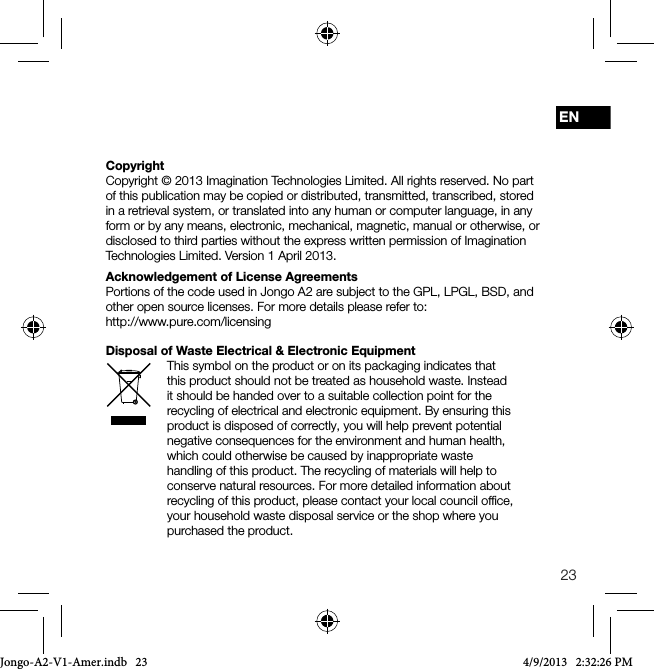23ENCopyrightCopyright &copy; 2013 Imagination Technologies Limited. All rights reserved. No part of this publication may be copied or distributed, transmitted, transcribed, stored in a retrieval system, or translated into any human or computer language, in any form or by any means, electronic, mechanical, magnetic, manual or otherwise, or disclosed to third parties without the express written permission of Imagination Technologies Limited. Version 1 April 2013.Acknowledgement of License AgreementsPortions of the code used in Jongo A2 are subject to the GPL, LPGL, BSD, and other open source licenses. For more details please refer to:    http://www.pure.com/licensingDisposal of Waste Electrical &amp; Electronic EquipmentThis symbol on the product or on its packaging indicates that this product should not be treated as household waste. Instead it should be handed over to a suitable collection point for the recycling of electrical and electronic equipment. By ensuring this product is disposed of correctly, you will help prevent potential negative consequences for the environment and human health, which could otherwise be caused by inappropriate waste handling of this product. The recycling of materials will help to conserve natural resources. For more detailed information about recycling of this product, please contact your local council ofﬁce, your household waste disposal service or the shop where you purchased the product.Jongo-A2-V1-Amer.indb   23 4/9/2013   2:32:26 PM