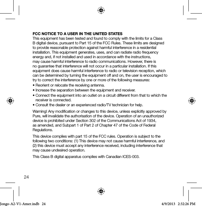 24FCC NOTICE TO A USER IN THE UNITED STATESThis equipment has been tested and found to comply with the limits for a Class B digital device, pursuant to Part 15 of the FCC Rules. These limits are designed to provide reasonable protection against harmful interference in a residential installation. This equipment generates, uses, and can radiate radio frequency energy and, if not installed and used in accordance with the instructions, may cause harmful interference to radio communications. However, there is no guarantee that interference will not occur in a particular installation. If this equipment does cause harmful interference to radio or television reception, which can be determined by turning the equipment off and on, the user is encouraged to try to correct the interference by one or more of the following measures:&bull; Reorient or relocate the receiving antenna.&bull; Increase the separation between the equipment and receiver.&bull; Connect the equipment into an outlet on a circuit different from that to which the receiver is connected.&bull; Consult the dealer or an experienced radio/TV technician for help.Warning! Any modiﬁcation or changes to this device, unless explicitly approved by Pure, will invalidate the authorisation of the device. Operation of an unauthorized device is prohibited under Section 302 of the Communications Act of 1934, as amended, and Subpart 1 of Part 2 of Chapter 47 of the Code of Federal Regulations.This device complies with part 15 of the FCC rules. Operation is subject to the following two conditions: (1) This device may not cause harmful interference, and (2) this device must accept any interference received, including interference that may cause undesired operation.This Class B digital apparatus complies with Canadian ICES-003.Jongo-A2-V1-Amer.indb   24 4/9/2013   2:32:26 PM