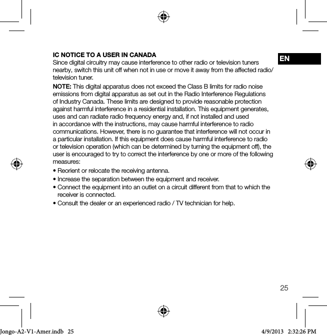 25ENIC NOTICE TO A USER IN CANADASince digital circuitry may cause interference to other radio or television tuners nearby, switch this unit off when not in use or move it away from the affected radio/television tuner.NOTE: This digital apparatus does not exceed the Class B limits for radio noise emissions from digital apparatus as set out in the Radio Interference Regulations of Industry Canada. These limits are designed to provide reasonable protection against harmful interference in a residential installation. This equipment generates, uses and can radiate radio frequency energy and, if not installed and used in accordance with the instructions, may cause harmful interference to radio communications. However, there is no guarantee that interference will not occur in a particular installation. If this equipment does cause harmful interference to radio or television operation (which can be determined by turning the equipment off), the user is encouraged to try to correct the interference by one or more of the following measures:&bull; Reorient or relocate the receiving antenna.&bull;Increasetheseparationbetweentheequipmentandreceiver.&bull; Connect the equipment into an outlet on a circuit different from that to which the receiver is connected.&bull; Consult the dealer or an experienced radio / TV technician for help.Jongo-A2-V1-Amer.indb   25 4/9/2013   2:32:26 PM